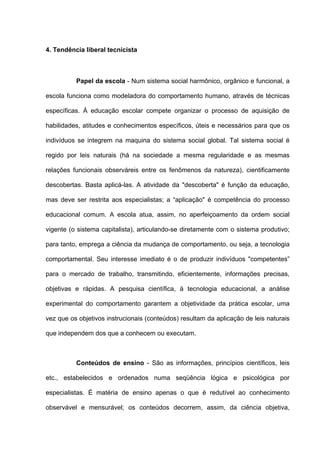 4. Tendência liberal tecnicista



          Papel da escola - Num sistema social harmônico, orgânico e funcional, a

escola funciona como modeladora do comportamento humano, através de técnicas

específicas. À educação escolar compete organizar o processo de aquisição de

habilidades, atitudes e conhecimentos específicos, úteis e necessários para que os

indivíduos se integrem na maquina do sistema social global. Tal sistema social é

regido por leis naturais (há na sociedade a mesma regularidade e as mesmas

relações funcionais observáreis entre os fenômenos da natureza), cientificamente

descobertas. Basta aplicá-las. A atividade da "descoberta" é função da educação,

mas deve ser restrita aos especialistas; a “aplicação" é competência do processo

educacional comum. A escola atua, assim, no aperfeiçoamento da ordem social

vigente (o sistema capitalista), articulando-se diretamente com o sistema produtivo;

para tanto, emprega a ciência da mudança de comportamento, ou seja, a tecnologia

comportamental. Seu interesse imediato é o de produzir indivíduos "competentes”

para o mercado de trabalho, transmitindo, eficientemente, informações precisas,

objetivas e rápidas. A pesquisa científica, á tecnologia educacional, a análise

experimental do comportamento garantem a objetividade da prática escolar, uma

vez que os objetivos instrucionais (conteúdos) resultam da aplicação de leis naturais

que independem dos que a conhecem ou executam.



          Conteúdos de ensino - São as informações, princípios científicos, leis

etc., estabelecidos e ordenados numa seqüência lógica e psicológica por

especialistas. É matéria de ensino apenas o que é redutível ao conhecimento

observável e mensurável; os conteúdos decorrem, assim, da ciência objetiva,
 