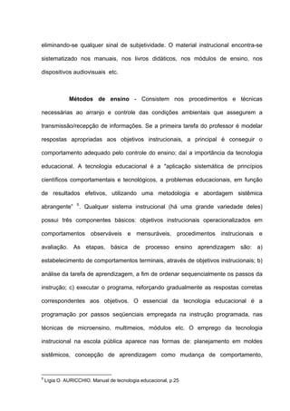 eliminando-se qualquer sinal de subjetividade. O material instrucional encontra-se

sistematizado nos manuais, nos livros didáticos, nos módulos de ensino, nos

dispositivos audiovisuais etc.



              Métodos de ensino - Consistem nos procedimentos e técnicas

necessárias ao arranjo e controle das condições ambientais que assegurem a

transmissão/recepção de informações. Se a primeira tarefa do professor é modelar

respostas apropriadas aos objetivos instrucionais, a principal é conseguir o

comportamento adequado pelo controle do ensino; daí a importância da tecnologia

educacional. A tecnologia educacional é a "aplicação sistemática de princípios

científicos comportamentais e tecnológicos, a problemas educacionais, em função

de resultados efetivos, utilizando uma metodologia e abordagem sistêmica
                 5
abrangente”          . Qualquer sistema instrucional (há uma grande variedade deles)

possui três componentes básicos: objetivos instrucionais operacionalizados em

comportamentos observáveis e mensuráveis, procedimentos instrucionais e

avaliação. As etapas, básica de processo ensino aprendizagem são: a)

estabelecimento de comportamentos terminais, através de objetivos instrucionais; b)

análise da tarefa de aprendizagem, a fim de ordenar sequencialmente os passos da

instrução; c) executar o programa, reforçando gradualmente as respostas corretas

correspondentes aos objetivos. O essencial da tecnologia educacional é a

programação por passos seqüenciais empregada na instrução programada, nas

técnicas de microensino, multimeios, módulos etc. O emprego da tecnologia

instrucional na escola pública aparece nas formas de: planejamento em moldes

sistêmicos, concepção de aprendizagem como mudança de comportamento,


5
    Lígia O. AURICCHIO. Manual de tecnologia educacional, p.25
 
