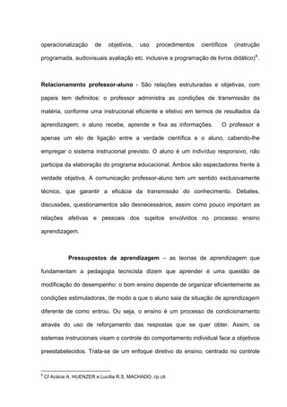 operacionalização        de    objetivos,   uso    procedimentos   científicos   (instrução

programada, audiovisuais avaliação etc. inclusive a programação de livros didático) 6 .



Relacionamento professor-aluno - São relações estruturadas e objetivas, com

papeis tem definidos: o professor administra as condições de transmissão da

matéria, conforme uma instrucional eficiente e efetivo em termos de resultados da

aprendizagem; o aluno recebe, aprende e fixa as informações.               O professor é

apenas um elo de ligação entre a verdade científica e o aluno, cabendo-lhe

empregar o sistema instrucional previsto. O aluno é um indivíduo responsivo, não

participa da elaboração do programa educacional. Ambos são espectadores frente à

verdade objetiva. A comunicação professor-aluno tem um sentido exclusivamente

técnico, que garantir a eficácia da transmissão do conhecimento. Debates,

discussões, questionamentos são desnecessários, assim como pouco importam as

relações afetivas e pessoais dos sujeitos envolvidos no processo ensino

aprendizagem.



              Pressupostos de aprendizagem – as teorias de aprendizagem que

fundamentam a pedagogia tecnicista dizem que aprender é uma questão de

modificação do desempenho: o bom ensino depende de organizar eficientemente as

condições estimuladoras, de modo a que o aluno saia da situação de aprendizagem

diferente de como entrou. Ou seja, o ensino é um processo de condicionamento

através do uso de reforçamento das respostas que se quer obter. Assim, os

sistemas instrucionais visam o controle do comportamento individual face a objetivos

preestabelecidos. Trata-se de um enfoque diretivo do ensino, centrado no controle


6
    Cf Acácia A. HUENZER e Lucília R.S. MACHADO, cp.cit.
 