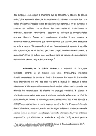 das condições que cercam o organismo que se comporta. O objetivo da ciência

pedagógica, a partir da psicologia, é o estudo científico do comportamento: descobrir

as leis presidem as reações físicas do organismo que aprende, a fim de aumentar o

controle das variáveis que o afetam. Os componentes da aprendizagem –

motivação, retenção, transferência - decorrem da aplicação do comportamento

operante. Segundo Skinner, o comportamento aprendido é uma resposta a

estímulos externos, controlados por meio de reforços que ocorrem, cem a resposta

ou após a mesma: “Se a ocorrência de um (comportamento) operante é seguida

pela apresentação de um estímulo (reforçador), a probabilidade de reforçamento é

aumentada". Entre os autores que contribuem para os estudos de aprendizagem

destacam-se: Skinner, Gagné, Bloom e Mager. 7



             Manifestações na prática escolar - A influência da pedagogia

tecnicista    remonta      à    2° metade        dos     anos     50 (PABAEE - Programa

Brasileiro-Americano de Auxílio ao Ensino Elementar). Entretanto foi introduzida

mais efetivamente no final dos anos 60 com o objetivo de adequar o tema

educacional à orientação político econômica do regime militar: inserir a escola nos

modelos de racionalização do sistema de produção capitalista. É quando a

orientação escolanovista cede lugar à tendência tecnicista, pelo menos no nível de

política oficial; os marcos de implantação do modelo tecnicista são as leis 5.540/68 e

5.692/71, que reorganizam o ensino superior e ensino de 1° e 2° graus. A despeito

da maquina oficial, entretanto, não há indícios seguros de que o professor da escola

pública tenham assimilado a pedagogia tecnicista (planejamento, livros didáticos

programados, procedimentos de avaliação e etc) não configura uma postura

7
 Para maiores esclarecimentos, cf Lígia de AURICHIO, Manual de Tecnologia Educacional; J.G.A.
OLIVEIRA, Tecnologia Educacional teorias da instrução.
 
