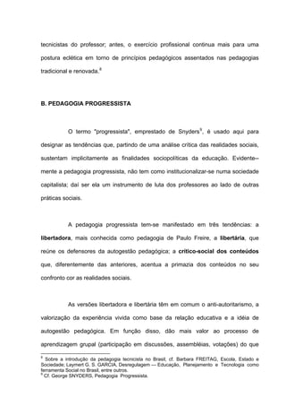 tecnicistas do professor; antes, o exercício profissional continua mais para uma

postura eclética em torno de princípios pedagógicos assentados nas pedagogias

tradicional e renovada. 8




B. PEDAGOGIA PROGRESSISTA



           O termo "progressista", emprestado de Snyders 9 , é usado aqui para

designar as tendências que, partindo de uma análise crítica das realidades sociais,

sustentam implicitamente as finalidades sociopolíticas da educação. Evidente--

mente a pedagogia progressista, não tem como institucionalizar-se numa sociedade

capitalista; daí ser ela um instrumento de luta dos professores ao lado de outras

práticas sociais.



           A pedagogia progressista tem-se manifestado em três tendências: a

libertadora, mais conhecida como pedagogia de Paulo Freire, a libertária, que

reúne os defensores da autogestão pedagógica; a crítico-social dos conteúdos

que, diferentemente das anteriores, acentua a primazia dos conteúdos no seu

confronto cor as realidades sociais.



           As versões libertadora e libertária têm em comum o anti-autoritarismo, a

valorização da experiência vivida como base da relação educativa e a idéia de

autogestão pedagógica. Em função disso, dão mais valor ao processo de

aprendizagem grupal (participação em discussões, assembléias, votações) do que

8
  Sobre a introdução da pedagogia tecnicista no Brasil, cf. Barbara FREITAG, Escola, Estado e
Sociedade; Laymert G. S. GARCIA, Desregulagem — Educação, Planejamento e Tecnologia como
ferramenta Social no Brasil, entre outros.
9
  Cf. George SNYDERS, Pedagogia Progressista.
 