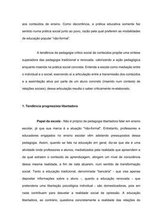 aos conteúdos de ensino. Como decorrência, a prática educativa somente faz

sentido numa prática social junto ao povo, razão pela qual preferem as modalidades

de educação popular “não-formal”.



          A tendência da pedagogia critico social de conteúdos propõe uma síntese

superadora das pedagogia tradicional e renovada, valorizando a ação pedagógica

enquanto inserida na prática social concreta. Entende a escola como mediação entre

o individual e o social, exercendo aí a articulação entre a transmissão dos conteúdos

e a assimilação ativa por parte de um aluno concreto (inserido num contexto de

relações sociais); dessa articulação resulta o saber criticamente re-elaborado.




1. Tendência progressista libertadora



          Papel da escola - Não é próprio da pedagogia libertadora falar em ensino

escolar, já que sua marca é a atuação "não-formal". Entretanto, professores e

educadores engajados no ensino escolar vêm adotando pressupostos dessa

pedagogia. Assim, quando se fala na educação em geral, diz-se que ela é uma

atividade onde professores e alunos, mediatizados pela realidade que apreendem e

da qual extraem o conteúdo de aprendizagem, atingem um nível de consciência

dessa mesma realidade, a fim de nela atuarem, num sentido de transformação

social. Tanto a educação tradicional, denominada "bancária" - que visa apenas

depositar informações sobre o aluno -, quanto a educação renovada - que

pretenderia uma libertação psicológica individual - são domesticadoras, pois em

nada contribuem para desvelar a realidade social de opressão. A educação

libertadora, ao contrário, questiona concretamente a realidade das relações do
 