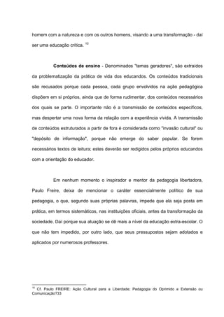 homem com a natureza e com os outros homens, visando a uma transformação - daí
                            10
ser uma educação crítica.



          Conteúdos de ensino - Denominados "temas geradores", são extraídos

da problematização da prática de vida dos educandos. Os conteúdos tradicionais

são recusados porque cada pessoa, cada grupo envolvidos na ação pedagógica

dispõem em si próprios, ainda que de forma rudimentar, dos conteúdos necessários

dos quais se parte. O importante não é a transmissão de conteúdos específicos,

mas despertar uma nova forma da relação com a experiência vivida. A transmissão

de conteúdos estruturados a partir de fora é considerada como "invasão cultural" ou

"depósito de informação", porque não emerge do saber popular. Se forem

necessários textos de leitura; estes deverão ser redigidos pelos próprios educandos

com a orientação do educador.



          Em nenhum momento o inspirador e mentor da pedagogia libertadora,

Paulo Freire, deixa de mencionar o caráter essencialmente político de sua

pedagogia, o que, segundo suas próprias palavras, impede que ela seja posta em

prática, em termos sistemáticos, nas instituições oficiais, antes da transformação da

sociedade. Daí porque sua atuação se dê mais a nível da educação extra-escolar. O

que não tem impedido, por outro lado, que seus pressupostos sejam adotados e

aplicados por numerosos professores.




10
  Cf. Paulo FREIRE: Ação Cultural para a Liberdade; Pedagogia do Oprimido e Extensão ou
Comunicação?33
 