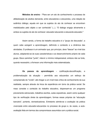 Métodos de ensino - "Para ser um ato de conhecimento o processo de

alfabetização de adultos demanda, entre educadores e educandos, uma relação de

autêntico diálogo; aquela em que os sujeitos do ato de conhecer se encontram

mediatizados pelo objeto a ser conhecido” (...). “O dialogo engaja ativamente a

ambos os sujeitos do ato de conhecer: educador-educando e educando-educador."



          Assim sendo, a forma de trabalho educativo é o "grupo de discussão”, a

quem cabe autogerir a aprendizagem, definindo o conteúdo e a dinâmica das

atividades. O professor é um animador que, por princípio, deve "descer" ao nível dos

alunos, adaptando-se às suas características e ao desenvolvimento próprio de cada

grupo. Deve caminhar "junto", intervir o mínimo indispensável, embora não se furte,

quando necessário, a fornecer uma informação mais sistematizada.



          Os    passos    da    aprendizagem      -   codificação-decodificação,   e

problematização da situação - permitirão aos educandos um esforço de

compreensão do "vivido", até chegar a um nível mais crítico de conhecimento da sua

realidade, sempre através da troca de experiência em torno da prática social. Se

nisso consiste o conteúdo do trabalho educativo, dispensam-se um programa

previamente estruturado, trabalhos escritos, aulas expositivas, assim como qualquer

tipo de verificação direta da aprendizagem, formas essas próprias da “educação

bancária", portanto, domesticadoras. Entretanto admite-se a avaliação da prática

vivenciada entre educador-educandos no processo de grupo e, às vezes, a auto-

avaliação feita em termos dos compromissos assumidos com a prática social.
 