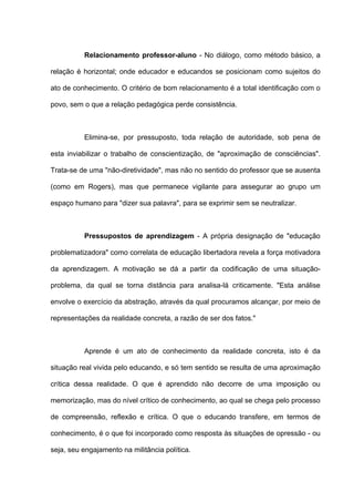 Relacionamento professor-aluno - No diálogo, como método básico, a

relação é horizontal; onde educador e educandos se posicionam como sujeitos do

ato de conhecimento. O critério de bom relacionamento é a total identificação com o

povo, sem o que a relação pedagógica perde consistência.



          Elimina-se, por pressuposto, toda relação de autoridade, sob pena de

esta inviabilizar o trabalho de conscientização, de "aproximação de consciências".

Trata-se de uma "não-diretividade", mas não no sentido do professor que se ausenta

(como em Rogers), mas que permanece vigilante para assegurar ao grupo um

espaço humano para "dizer sua palavra", para se exprimir sem se neutralizar.



          Pressupostos de aprendizagem - A própria designação de "educação

problematizadora" como correlata de educação libertadora revela a força motivadora

da aprendizagem. A motivação se dá a partir da codificação de uma situação-

problema, da qual se torna distância para analisa-lá criticamente. "Esta análise

envolve o exercício da abstração, através da qual procuramos alcançar, por meio de

representações da realidade concreta, a razão de ser dos fatos."



          Aprende é um ato de conhecimento da realidade concreta, isto é da

situação real vivida pelo educando, e só tem sentido se resulta de uma aproximação

crítica dessa realidade. O que é aprendido não decorre de uma imposição ou

memorização, mas do nível crítico de conhecimento, ao qual se chega pelo processo

de compreensão, reflexão e crítica. O que o educando transfere, em termos de

conhecimento, é o que foi incorporado como resposta às situações de opressão - ou

seja, seu engajamento na militância política.
 
