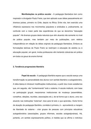 Manifestações na prática escolar - A pedagogia libertadora tem como

inspirador e divulgador Paulo Freire, que tem aplicado suas idéias pessoalmente em

diversos países, primeiro no Chile, depois na África. Entre nós, tem exercido uma

influência expressiva nos movimentos populares e sindicatos e, praticamente, se

confunde com a maior parte das experiências do que se denomina "educação

popular". Há diversos grupos desta natureza que vêm atuando não somente no nível

da prática popular, mas também por meio de publicações, com relativa

independência em relação às idéias originais da pedagogia libertadora. Embora as

formulações teóricas de Paulo Freire se restrinjam à educação de adultos ou à

educação popular, em geral, muitos professores vêm tentando colocá-las em prática

em todos os graus de ensino formal.




2. Tendência progressista libertária



           Papel da escola - A pedagogia libertária espera que a escola exerça uma

transformação na personalidade dos alunos num sentido libertário e autogestionário.

A idéia básica é introduzir modificações institucionais, a partir dos níveis subalternos

que, em seguida, vão "contaminando" todo o sistema. A escola instituirá, com base

na participação grupal, mecanismos institucionais de mudança (assembléias,

conselhos, eleições, reuniões, associações etc.), de tal forma que o aluno, uma vez

atuando nas instituições "externas", leve para lá tudo o que aprendeu. Outra forma

de atuação da pedagogia libertária, correlata à primeira, é – aproveitando a margem

de liberdade do sistema - criar grupos de pessoas com princípios educativos

autogestionários (associações, grupos informais, escolas autogestjonárias). Há,

portanto, um sentido expressamente político, à medida que se afirma o indivíduo
 