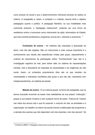 como produto do social e que o desenvolvimento individual somente se realiza no

coletivo. A autogestão é, assim, o conteúdo e o método; resume tanto o objetivo

pedagógico quanto o político. A pedagogia libertária, na sua modalidade mais

conhecida entrenós, a "pedagogia institucional", pretende ser uma forma de

resistência contra a burocracia como instrumento da ação; dominadora do Estado,
                                                                                   11
que tudo controla (professores, programas, provas etc.), retirando a autonomia.



               Conteúdos de ensino - As matérias são colocadas à disposição do

aluno, mas não são exigidas. São um instrumento a mais, porque importante é o

conhecimento que resulta das experiências vividas pelo grupo, especialmente a

vivência de mecanismos de participação crítica. "Conhecimento" aqui não é a

investigação cognitiva do real, para extrair dele um sistema de representações

mentais, mas a descoberta de respostas às necessidades e às exigências da vida

social. Assim, os conteúdos propriamente ditos são os que resultam de

necessidades e interesses manifestos pelo grupo e que não são, necessária nem

indispensavelmente, as matérias de estudo.



               Método de ensino - É na vivência grupal, na forma de autogestão, que os

alunos buscarão encontrar as bases mais satisfatórias de sua própria “instituição”,

graças à sua própria iniciativa e sem qualquer forma de poder. Trata-se de "colocar

nas mãos dos alunos tudo o que for possível: o conjunto da vida, as atividades e a

organização, do trabalho no interior da escola (menos a elaboração dos programas e

a decisão dos exames que não dependem nem dos docentes, nem dos alunos)". Os




11
     Cf Michel LOBROT. Pedagogia instotucional, la escuela hacia la autogestión.
 