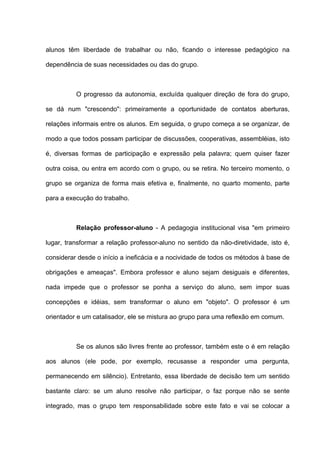alunos têm liberdade de trabalhar ou não, ficando o interesse pedagógico na

dependência de suas necessidades ou das do grupo.



          O progresso da autonomia, excluída qualquer direção de fora do grupo,

se dá num "crescendo": primeiramente a oportunidade de contatos aberturas,

relações informais entre os alunos. Em seguida, o grupo começa a se organizar, de

modo a que todos possam participar de discussões, cooperativas, assembléias, isto

é, diversas formas de participação e expressão pela palavra; quem quiser fazer

outra coisa, ou entra em acordo com o grupo, ou se retira. No terceiro momento, o

grupo se organiza de forma mais efetiva e, finalmente, no quarto momento, parte

para a execução do trabalho.



          Relação professor-aluno - A pedagogia institucional visa "em primeiro

lugar, transformar a relação professor-aluno no sentido da não-diretividade, isto é,

considerar desde o início a ineficácia e a nocividade de todos os métodos à base de

obrigações e ameaças". Embora professor e aluno sejam desiguais e diferentes,

nada impede que o professor se ponha a serviço do aluno, sem impor suas

concepções e idéias, sem transformar o aluno em "objeto". O professor é um

orientador e um catalisador, ele se mistura ao grupo para uma reflexão em comum.



          Se os alunos são livres frente ao professor, também este o é em relação

aos alunos (ele pode, por exemplo, recusasse a responder uma pergunta,

permanecendo em silêncio). Entretanto, essa liberdade de decisão tem um sentido

bastante claro: se um aluno resolve não participar, o faz porque não se sente

integrado, mas o grupo tem responsabilidade sobre este fato e vai se colocar a
 