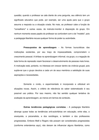 questão; quando o professor se cala diante de uma pergunta, seu silêncio tem um

significado educativo que pode, por exemplo, ser uma ajuda para que o grupo

assuma a resposta ou a situação criada. No mais, ao professor cabe a função de

"conselheiro" e outras vezes, de instrutor-monitor à disposição do grupo. Em

nenhum momento esses papéis do professor se confundem com o de "modelo", pois

a pedagogia libertária recusa qualquer forma de poder ou autoridade.



          Pressupostos de aprendizagem - As formas burocráticas das

instituições existentes, por seu traço de impessoalidade, comprometem o

crescimento pessoal. A ênfase na aprendizagem informal, via grupo, e a negação de

toda forma de repressão visam favorecer o desenvolvimento de pessoas mais livres.

A motivação está, portanto, no interesse em crescer dentro da vivência grupal, pois

supõe-se que o grupo devolva a cada um de seus membros a satisfação de suas

aspirações e necessidades.



          Somente o vivido, o experimentado é incorporado e utilizável em

situações novas. Assim, o critério de relevância do saber sistematizado é seu

possível uso prático. Por isso mesmo, não faz sentido qualquer tentativa de

avaliação da aprendizagem, ao menos em termos de conteúdo.



          Outras tendências pedagógicas correlatas - A pedagogia libertária

abrange quase todas as tendências anti-autoritárias em educação, entre elas, a

anarquista, a psicanalista, a dos sociólogos, e também a dos professores

progressistas. Embora Meill e Rogers não possam ser considerados progressistas

(conforme entendemos aqui), não deixam de influenciar alguns libertários, como
 