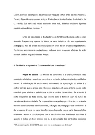 Lobrot. Entre os estrangeiros devemos citar Vasquez e Oury entre os mais recentes,

Ferrer y Guardiã entre os mais antigos. Particularmente significativo é o trabalho de

C. Freinet, que tem sido muito estudado entre nós, existindo inclusive algumas
                                      12
escolas aplicando seu método.



              Entre os estudiosos e divulgadores da tendência libertária pode-se citar

Mauricio Tragtemberg, apesar da tônica de seus trabalhos não ser propriamente

pedagógica, mas de crítica das instituições em favor de um projeto autogestionário.

Em termos propriamente pedagógicos, inclusive com propostas efetivas de ação

escolar, citamos Miguel Gonzales Arroyo.




3. Tendência progressista "crítico-social dos conteúdos"



              Papel da escola - A difusão de conteúdos é a tarefa primordial. Não

conteúdos abstratos, mas vivos, concretos e, portanto, indissociáveis das realidades

sociais. A valorização da escola como instrumento de apropriação do saber é o

melhor serviço que se presta aos interesses populares, já que a própria escola pode

contribuir para eliminar a seletividade social e torná-la democrática. Se a escola é

parte integrante do todo social, agir dentro dela é também agir no rumo da

transformação da sociedade. Se o que define uma pedagogia crítica é a consciência

de seus condicionantes histórico-sociais, a função da pedagogia "dos conteúdos" é

dar um passo à frente no papel transformador da escola, mas a partir das condições

existentes. Assim, a condição para que a escola sirva aos interesses populares é

garantir a todos um bom ensino, isto é, a apropriação dos conteúdos escolares

12
     Cf., a esse respeito, G SNYDERS, para onde vão as pedagogias não-diretivas?
 