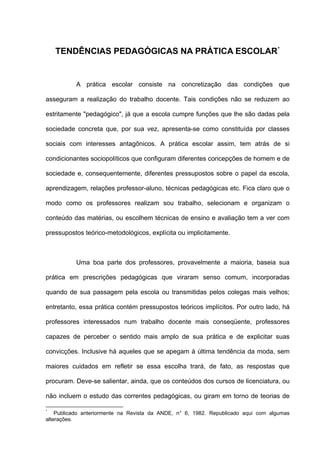TENDÊNCIAS PEDAGÓGICAS NA PRÁTICA ESCOLAR*


           A prática escolar consiste na concretização das condições que

asseguram a realização do trabalho docente. Tais condições não se reduzem ao

estritamente "pedagógico", já que a escola cumpre funções que lhe são dadas pela

sociedade concreta que, por sua vez, apresenta-se como constituída por classes

sociais com interesses antagônicos. A prática escolar assim, tem atrás de si

condicionantes sociopolíticos que configuram diferentes concepções de homem e de

sociedade e, consequentemente, diferentes pressupostos sobre o papel da escola,

aprendizagem, relações professor-aluno, técnicas pedagógicas etc. Fica claro que o

modo como os professores realizam sou trabalho, selecionam e organizam o

conteúdo das matérias, ou escolhem técnicas de ensino e avaliação tem a ver com

pressupostos teórico-metodológicos, explícita ou implicitamente.



           Uma boa parte dos professores, provavelmente a maioria, baseia sua

prática em prescrições pedagógicas que viraram senso comum, incorporadas

quando de sua passagem pela escola ou transmitidas pelos colegas mais velhos;

entretanto, essa prática contém pressupostos teóricos implícitos. Por outro lado, há

professores interessados num trabalho docente mais conseqüente, professores

capazes de perceber o sentido mais amplo de sua prática e de explicitar suas

convicções. Inclusive há aqueles que se apegam à última tendência da moda, sem

maiores cuidados em refletir se essa escolha trará, de fato, as respostas que

procuram. Deve-se salientar, ainda, que os conteúdos dos cursos de licenciatura, ou

não incluem o estudo das correntes pedagógicas, ou giram em torno de teorias de

*
    Publicado anteriormente na Revista da ANDE, n° 6, 1982. Republicado aqui com algumas
alterações.
 