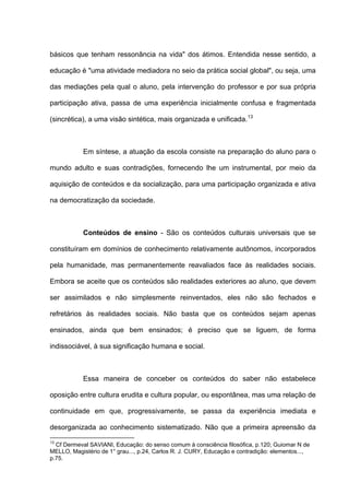 básicos que tenham ressonância na vida" dos átimos. Entendida nesse sentido, a

educação é "uma atividade mediadora no seio da prática social global", ou seja, uma

das mediações pela qual o aluno, pela intervenção do professor e por sua própria

participação ativa, passa de uma experiência inicialmente confusa e fragmentada

(sincrética), a uma visão sintética, mais organizada e unificada. 13



            Em síntese, a atuação da escola consiste na preparação do aluno para o

mundo adulto e suas contradições, fornecendo lhe um instrumental, por meio da

aquisição de conteúdos e da socialização, para uma participação organizada e ativa

na democratização da sociedade.



            Conteúdos de ensino - São os conteúdos culturais universais que se

constituíram em domínios de conhecimento relativamente autônomos, incorporados

pela humanidade, mas permanentemente reavaliados face às realidades sociais.

Embora se aceite que os conteúdos são realidades exteriores ao aluno, que devem

ser assimilados e não simplesmente reinventados, eles não são fechados e

refretários às realidades sociais. Não basta que os conteúdos sejam apenas

ensinados, ainda que bem ensinados; é preciso que se liguem, de forma

indissociável, à sua significação humana e social.



            Essa maneira de conceber os conteúdos do saber não estabelece

oposição entre cultura erudita e cultura popular, ou espontânea, mas uma relação de

continuidade em que, progressivamente, se passa da experiência imediata e

desorganizada ao conhecimento sistematizado. Não que a primeira apreensão da

13
  Cf Dermeval SAVIANI, Educação: do senso comum à consciência filosófica, p.120; Guiomar N de
MELLO, Magistério de 1° grau..., p.24, Carlos R. J. CURY, Educação e contradição: elementos...,
p.75.
 