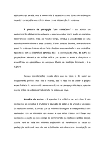 realidade seja errada, mas é necessária à ascensão a uma forma de elaboração

superior, conseguida pelo próprio aluno, com a intervenção do professor.



           A postura da pedagogia "dos conteúdos" - Ao admitir um

conhecimento relativamente autônomo - assume o saber como tendo um conteúdo

relativamente objetivo, mas, ao mesmo tempo, introduz a possibilidade de uma

reavaliação crítica frente a esse conteúdo. Como, sintetiza Snvders, ao mencionar o

papel do professor, trata-se, de um lado, de obter o acesso do aluno aos conteúdos,

ligando-os com a experiência concreta dele - a continuidade; mas, de outro, de

proporcionar elementos de análise crítica que ajudem o aluno a ultrapassar a

experiência, os estereótipos, as pressões difusas da ideologia dominante - é a

ruptura.



           Dessas considerações resulta claro que se pode ir do saber ao

engajamento político, mas não o inverso, sob o risco de se afetar a própria

especificidade do saber e até cair-se numa forma de pedagogia ideológica, que é o

que se critica na pedagogia tradicional e na pedagogia nova.



           Métodos de ensino - A questão dos métodos se subordina à dos

conteúdos: se o objetivo é privilegiar a aquisição do saber, e de um saber vinculado

às realidades sociais, é preciso que os métodos favoreçam a correspondência dos

conteúdos com os interesses dos alunos, e que estes possam reconhecer nos

conteúdos o auxílio ao seu esforço de compreensão da realidade (prática social).

Assim, nem se trata dos métodos dogmáticos de transmissão do saber da

pedagogia tradicional, nem da sua substituição pela descoberta, investigação ou
 
