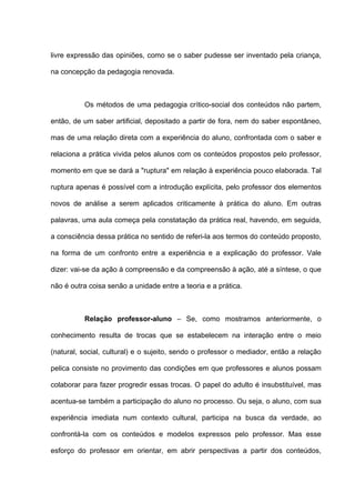 livre expressão das opiniões, como se o saber pudesse ser inventado pela criança,

na concepção da pedagogia renovada.



          Os métodos de uma pedagogia crítico-social dos conteúdos não partem,

então, de um saber artificial, depositado a partir de fora, nem do saber espontâneo,

mas de uma relação direta com a experiência do aluno, confrontada com o saber e

relaciona a prática vivida pelos alunos com os conteúdos propostos pelo professor,

momento em que se dará a "ruptura" em relação à experiência pouco elaborada. Tal

ruptura apenas é possível com a introdução explícita, pelo professor dos elementos

novos de análise a serem aplicados criticamente à prática do aluno. Em outras

palavras, uma aula começa pela constatação da prática real, havendo, em seguida,

a consciência dessa prática no sentido de referi-la aos termos do conteúdo proposto,

na forma de um confronto entre a experiência e a explicação do professor. Vale

dizer: vai-se da ação à compreensão e da compreensão à ação, até a síntese, o que

não é outra coisa senão a unidade entre a teoria e a prática.



          Relação professor-aluno – Se, como mostramos anteriormente, o

conhecimento resulta de trocas que se estabelecem na interação entre o meio

(natural, social, cultural) e o sujeito, sendo o professor o mediador, então a relação

pelica consiste no provimento das condições em que professores e alunos possam

colaborar para fazer progredir essas trocas. O papel do adulto é insubstituível, mas

acentua-se também a participação do aluno no processo. Ou seja, o aluno, com sua

experiência imediata num contexto cultural, participa na busca da verdade, ao

confrontá-la com os conteúdos e modelos expressos pelo professor. Mas esse

esforço do professor em orientar, em abrir perspectivas a partir dos conteúdos,
 