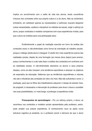 implica um envolvimento com o estilo de vida dos alunos, tendo consciência

inclusive dos contrastes entre sua própria cultura e a do aluno. Não se contentará,

entretanto, em satisfazer apenas as necessidades e carências; buscará despertar

outras necessidades, acelerar e disciplinar os métodos de estudo, exigir o esforço do

aluno, propor conteúdos e modelos compatíveis com suas experiências vividas, para

que o aluno se mobilize para uma participação ativa.



          Evidentemente o papel de mediação exercido em torno da análise dos

conteúdos exclui a não-diretividade como forma de orientação do trabalho escolar,

porque o diálogo adulto-aluno é desigual. O adulto tem mais experiência acerca das

realidades sociais, dispõe de uma formação (ao menos deve dispor) para ensinar,

possui conhecimentos e a ele cabe fazer a análise dos conteúdos em confronto com

as realidades sociais. A não-diretividade abandona os alunos a seus próprios

desejos, como se eles tivessem uma tendência espontânea a alcançar os objetivos

da esperados da educação. Sabemos que as tendências espontâneas e naturais

não são o tributárias das condições de vida e do meio. Não são suficientes o amor, a

aceitação, para que os filhos dos trabalhadores adquiram o desejo de estudar mais,

de progredir; é necessária a intervenção do professor para levar o aluna a acreditar

nas suas possibilidades, a ir mais longe, a prolongar a experiência vivida.



          Pressupostos de aprendizagem - Por um esforço próprio, o aluno; se

reconhece nos conteúdos e modelos sociais apresentados pelo professor; assim,

pode ampliar sua própria experiência. O conhecimento novo se apóia numa

estrutura cognitiva já existente, ou o professor provê a estrutura de que o aluno
 