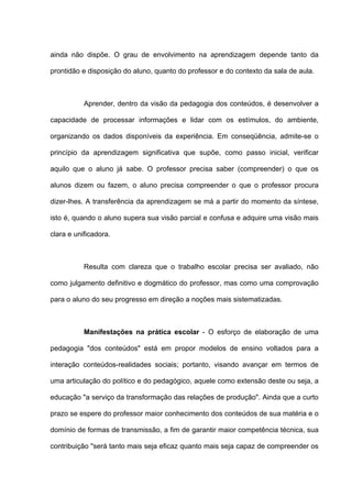 ainda não dispõe. O grau de envolvimento na aprendizagem depende tanto da

prontidão e disposição do aluno, quanto do professor e do contexto da sala de aula.



           Aprender, dentro da visão da pedagogia dos conteúdos, é desenvolver a

capacidade de processar informações e lidar com os estímulos, do ambiente,

organizando os dados disponíveis da experiência. Em conseqüência, admite-se o

princípio da aprendizagem significativa que supõe, como passo inicial, verificar

aquilo que o aluno já sabe. O professor precisa saber (compreender) o que os

alunos dizem ou fazem, o aluno precisa compreender o que o professor procura

dizer-lhes. A transferência da aprendizagem se má a partir do momento da síntese,

isto é, quando o aluno supera sua visão parcial e confusa e adquire uma visão mais

clara e unificadora.



           Resulta com clareza que o trabalho escolar precisa ser avaliado, não

como julgamento definitivo e dogmático do professor, mas como uma comprovação

para o aluno do seu progresso em direção a noções mais sistematizadas.



           Manifestações na prática escolar - O esforço de elaboração de uma

pedagogia "dos conteúdos" está em propor modelos de ensino voltados para a

interação conteúdos-realidades sociais; portanto, visando avançar em termos de

uma articulação do político e do pedagógico, aquele como extensão deste ou seja, a

educação "a serviço da transformação das relações de produção". Ainda que a curto

prazo se espere do professor maior conhecimento dos conteúdos de sua matéria e o

domínio de formas de transmissão, a fim de garantir maior competência técnica, sua

contribuição "será tanto mais seja eficaz quanto mais seja capaz de compreender os
 