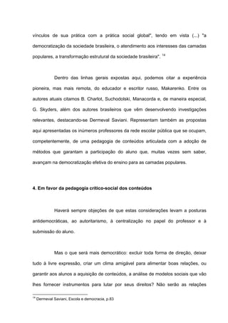vínculos de sua prática com a prática social global", tendo em vista (...) "a

democratização da sociedade brasileira, o atendimento aos interesses das camadas
                                                                  14
populares, a transformação estrutural da sociedade brasileira".



              Dentro das linhas gerais expostas aqui, podemos citar a experiência

pioneira, mas mais remota, do educador e escritor russo, Makarenko. Entre os

autores atuais citamos B. Charlot, Suchodolski, Manacorda e, de maneira especial,

G. Skyders, além dos autores brasileiros que vêm desenvolvendo investigações

relevantes, destacando-se Dermeval Saviani. Representam também as propostas

aqui apresentadas os inúmeros professores da rede escolar pública que se ocupam,

competentemente, de uma pedagogia de conteúdos articulada com a adoção de

métodos que garantam a participação do aluno que, muitas vezes sem saber,

avançam na democratização efetiva do ensino para as camadas populares.




4. Em favor da pedagogia crítico-social dos conteúdos



              Haverá sempre objeções de que estas considerações levam a posturas

antidemocráticas, ao autoritarismo, à centralização no papel do professor e à

submissão do aluno.



              Mas o que será mais democrático: excluir toda forma de direção, deixar

tudo à livre expressão, criar um clima amigável para alimentar boas relações, ou

garantir aos alunos a aquisição de conteúdos, a análise de modelos sociais que vão

lhes fornecer instrumentos para lutar por seus direitos? Não serão as relações

14
     Dermeval Saviani, Escola e democracia, p.83
 