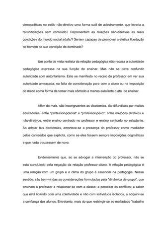 democráticas no estilo não-diretivo uma forma sutil de adestramento, que levaria a

reivindicações sem conteúdo? Representam as relações não-diretivas as reais

condições do mundo social adulto? Seriam capazes de promover a efetiva libertação

do homem da sua condição de dominado?



          Um ponto de vista realista da relação pedagógica não recusa a autoridade

pedagógica expressa na sua função de ensinar. Mas não se deve confundir

autoridade com autoritarismo. Este se manifesta no receio do professor em ver sua

autoridade ameaçada; na falta de consideração para com o aluno ou na imposição

do medo como forma de tomar mais cômodo e menos estafante o ato de ensinar.



          Além do mais, são incongruentes as dicotomias, tão difundidas por muitos

educadores, entre "professor-policial" e "professor-povo", entre métodos diretivos e

não-diretivos, entre ensino centrado no professor e ensino centrado no estudante.

Ao adotar tais dicotomias, amortece-se a presença do professor como mediador

pelos conteúdos que explicita, como se eles fossem sempre imposições dogmáticas

e que nada trouxessem de novo.



          Evidentemente que, ao se advogar a interveiição do professor, não se

está concluindo pela negação da relação professor-aluno. A relação pedagógica é

uma relação com um grupo e o clima do grupo é essencial na pedagogia. Nesse

sentido, são bem-vindas as considerações formuladas pela "dinâmica de grupo", que

ensinam o professor a relacionar-se com a classe; a perceber os conflitos; a saber

que está lidando com uma coletividade e não com indivíduos isolados, a adquirir-se

a confiança dos alunos. Entretanto, mais do que restringir-se ao malfadado "trabalho
 