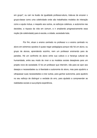 em grupo", ou cair na ilusão da igualdade professor-aluno, trata-se de encarar o

grupo-classe como uma coletividade onde são trabalhados modelos de interação

como a ajuda mútua, o respeito aos outros, os esforços coletivos, a autonomia nas

decisões, a riqueza da vida em comum, e ir ampliando progressivamente essa

noção (de coletividade) para à escola, a cidade, sociedade toda.



          Por fim, situar o ensino centrado no professor e o ensino centrado no

aluno em extremos opostos é quase negar pedagógica porque não há um aluno, ou

grupo de alunos, aprendendo sozinho, nem um professor ensinando para ás

paredes. Há um confronto do aluno entre sua cultura e a herança cultural da

humanidade, entre seu modo de viver e os modelos sociais desejáveis para um

projeto novo de sociedade. E há um professor que intervém, não para se opor aos

desejos e necessidades ou à liberdade e autonomia do aluno, mas para ajudá-lo a

ultrapassar suas necessidades e criar outras, para ganhar autonomia, para ajudá-lo

no seu esforço de distinguir a verdade do erro, para ajudado a compreender as

realidades sociais e sua própria experiência.
 