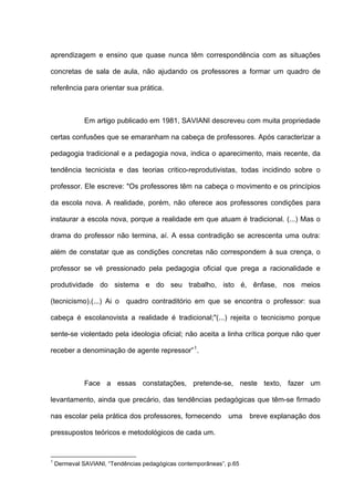 aprendizagem e ensino que quase nunca têm correspondência com as situações

concretas de sala de aula, não ajudando os professores a formar um quadro de

referência para orientar sua prática.



              Em artigo publicado em 1981, SAVIANI descreveu com muita propriedade

certas confusões que se emaranham na cabeça de professores. Após caracterizar a

pedagogia tradicional e a pedagogia nova, indica o aparecimento, mais recente, da

tendência tecnicista e das teorias critico-reprodutivistas, todas incidindo sobre o

professor. Ele escreve: "Os professores têm na cabeça o movimento e os princípios

da escola nova. A realidade, porém, não oferece aos professores condições para

instaurar a escola nova, porque a realidade em que atuam é tradicional. (...) Mas o

drama do professor não termina, aí. A essa contradição se acrescenta uma outra:

além de constatar que as condições concretas não correspondem à sua crença, o

professor se vê pressionado pela pedagogia oficial que prega a racionalidade e

produtividade do sistema e do seu trabalho, isto é, ênfase, nos meios

(tecnicismo).(...) Ai o quadro contraditório em que se encontra o professor: sua

cabeça é escolanovista a realidade é tradicional;"(...) rejeita o tecnicismo porque

sente-se violentado pela ideologia oficial; não aceita a linha crítica porque não quer

receber a denominação de agente repressor” 1 .



              Face a essas constatações, pretende-se, neste texto, fazer um

levantamento, ainda que precário, das tendências pedagógicas que têm-se firmado

nas escolar pela prática dos professores, fornecendo           uma    breve explanação dos

pressupostos teóricos e metodológicos de cada um.


1
    Dermeval SAVIANI, “Tendências pedagógicas contemporâneas”, p.65
 