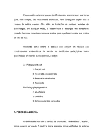 É necessário esclarecer que as tendências não aparecem em sua forma

pura, nem sempre, são mutuamente exclusivas, nem conseguem captar toda a

riqueza da prática escolar. São, aliás, as limitações de qualquer tentativa de

classificação. De qualquer modo, a classificação e descrição das tendências

poderão funcionar como instrumento de analise para o professor avaliar sua prática

de sala de aula.



          Utilizando como critério a posição que adotam em relação aos

condicionantes sociopolíticos da escola, as tendências pedagógicas foram

classificadas em liberais e progressistas, a saber:



          A - Pedagogia liberal

                     1- Tradicional

                     2- Renovada progressivista

                     3- Renovada não-diretiva

                     4- Tecnicista

          B - Pedagogia progressista

                     1- Libertadora

                     2- Libertária

                     3- Crítico-social dos conteúdos




A. PEDAGOGIA LIBERAL



          O termo liberal não tem o sentido de "avançado", ''democrático", "aberto",

como costuma ser usado. A doutrina liberal apareceu como justificativa do sistema
 