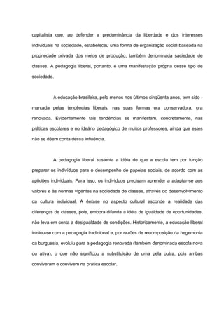 capitalista que, ao defender a predominância da liberdade e dos interesses

individuais na sociedade, estabeleceu uma forma de organização social baseada na

propriedade privada dos meios de produção, também denominada saciedade de

classes. A pedagogia liberal, portanto, é uma manifestação própria desse tipo de

sociedade.



          A educação brasileira, pelo menos nos últimos cinqüenta anos, tem sido -

marcada pelas tendências liberais, nas suas formas ora conservadora, ora

renovada. Evidentemente tais tendências se manifestam, concretamente, nas

práticas escolares e no ideário pedagógico de muitos professores, ainda que estes

não se dêem conta dessa influência.



          A pedagogia liberal sustenta a idéia de que a escola tem por função

preparar os indivíduos para o desempenho de papeias sociais, de acordo com as

aptidões individuais. Para isso, os indivíduos precisam aprender a adaptar-se aos

valores e às normas vigentes na sociedade de classes, através do desenvolvimento

da cultura individual. A ênfase no aspecto cultural esconde a realidade das

diferenças de classes, pois, embora difunda a idéia de igualdade de oportunidades,

não leva em conta a desigualdade de condições. Historicamente, a educação liberal

iniciou-se com a pedagogia tradicional e, por razões de recomposição da hegemonia

da burguesia, evoluiu para a pedagogia renovada (também denominada escola nova

ou ativa), o que não significou a substituição de uma pela outra, pois ambas

conviveram e convivem na prática escolar.
 