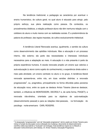 Na tendência tradicional, a pedagogia se caracteriza por acentuar o

ensino humanístico, de cultura geral, no qual aluno é educado para atingir, pelo

próprio   esforço,    sua     plena    realização    como     pessoa.     Os    conteúdos,      os

procedimentos didáticos, a relação professor-aluno não têm nenhuma relação com o

cotidiano do aluno e muito menos com as realidades sociais. É a predominância da

palavra do professor, das regras impostas, do cultivo exclusivamente intelectual.



            A tendência Liberal Renovada acentua, igualmente, o sentido da cultura

como desenvolvimento das aptidões individuais. Mas a educação é um processo

interno, não externo; ela parte das necessidades e interesses individuais

necessários para a adaptação ao meio. A educação é a vida presente é parte da

própria experiência humana. A escola renovada propõe um ensino que valoriza a

auto-educação (o aluno como sujeito do conhecimento), a experiência direta sobre o

meio pela atividade; um ensino centrado no aluno e no grupo. A tendência liberal

renovada apresenta-se, entre nós, em duas versões distintas: a renovada

progressivista 2 , ou, pragmática, principalmente na forma difundida pelos pioneiros

da educação nova, entre os quais se destaca Anísio Teixeira (deve-se destacar,

também, a influência de MONTESSORI, DECROLY e, de certa forma, PIAGET); a

renovada      não-diretiva,     orientada     para     os    objetivos     de    auto-realização

(desenvolvimento pessoal) e para as relações inter-pessoais,                na formulação       do

psicólogo norte-americano CARL ROGERS.




2
  A designação "progressivista" vem de "educação progressiva", termo usado por Anísio Teixeira para
indicar a função da educação numa civilização era mudança, decorrente do desenvolvimento
científico (idéia equivalente a "evolução" em biologia). Esta tendência inspira-se no filósofo e
educador norte-americano John Dewey. Cf. Anísio Teixeira, Educação Progressiva.
 