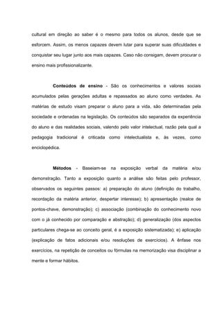 cultural em direção ao saber é o mesmo para todos os alunos, desde que se

esforcem. Assim, os menos capazes devem lutar para superar suas dificuldades e

conquistar seu lugar junto aos mais capazes. Caso não consigam, devem procurar o

ensino mais profissionalizante.



          Conteúdos de ensino - São os conhecimentos e valores sociais

acumulados pelas gerações adultas e repassados ao aluno como verdades. As

matérias de estudo visam preparar o aluno para a vida, são determinadas pela

sociedade e ordenadas na legislação. Os conteúdos são separados da experiência

do aluno e das realidades sociais, valendo pelo valor intelectual, razão pela qual a

pedagogia tradicional é criticada como intelectualista e, às vezes, como

enciclopédica.



          Métodos     -   Baseiam-se   na   exposição   verbal   da   matéria   e/ou

demonstração. Tanto a exposição quanto a análise são feitas pelo professor,

observados os seguintes passos: a) preparação do aluno (definição do trabalho,

recordação da matéria anterior, despertar interesse); b) apresentação (realce de

pontos-chave, demonstração); c) associação (combinação do conhecimento novo

com o já conhecido por comparação e abstração); d) generalização (dos aspectos

particulares chega-se ao conceito geral, é a exposição sistematizada); e) aplicação

(explicação de fatos adicionais e/ou resoluções de exercícios). A ênfase nos

exercícios, na repetição de conceitos ou fórmulas na memorização visa disciplinar a

mente e formar hábitos.
 