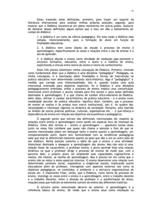 10
Estou trazendo estas definições, primeiro, para trazer um suporte da
literatura internacional para avalizar minhas próprias posições; segundo, para
mostrar que a Didática encontra-se em pleno movimento em outros países. Gostaria
de destacar dessas definições alguns pontos que a meu ver dão o balizamento do
campo do didático:
1. A didática é um ramo da ciência pedagógica. Por esta razão a didática está
voltada, intencionalmente, para a formação do aluno em função de
finalidades educativas.
2. A didática tem como objeto de estudo o processo de ensino e
aprendizagem, especificamente os nexos e relações entre o ato de ensinar e o
ato de aprender.
3. A didática aborda o ensino como atividade de mediação para promover o
encontro formativo, educativo, entre o aluno e a matéria de ensino,
explicitando o vínculo entre teoria do ensino e teoria do conhecimento.
Estes três pontos sintetizam minha concepção de Didática. Primeiro, entendo
como fundamental dizer que a didática é uma disciplina “pedagógica”. Pedagogia, na
minha concepção, é a teorização sobre finalidades e formas de intervenção na
prática educativa num determinado contexto sócio-histórico. Algo é “pedagógico” à
medida que carrega uma intencionalidade, isto é, quando traduz uma ação
intencional orientada para objetivos explícitos. Se a Didática é uma disciplina
pedagogicamente orientada. então o processo de ensino implica uma comunicação
intencional entre professor e alunos voltada para fins sociais e para ações definidas
destinadas à aprendizagem. É o que chamo de caráter ético-valorativo da Didática.
Além disso, afirmar o caráter sócio-histórico da prática educativa - e o ensino como
modalidade peculiar de prática educativa -significa dizer, também, q
ue o processo
de ensino se realiza e se produz num marco institucional, isto é. no quadro das
necessidades e interesses vigentes na dinâmica da sociedade. Portanto, está inserido
no âmbito de outras práticas políticas, culturais, organizativas etc. - o que reforça a
dependência do ensino em relação aos objetivos sócio-políticos e pedagógicos.
O segundo ponto que extraio das definições mencionadas diz respeito ás
relações entre ensino e aprendizagem como sendo um especial foco de interesse da
Didática. Estes dois termos e - ensino e aprendizagem —. aparecem tantas vezes
junto na nossa fala cotidiana que quase não chama a atenção o fato de que os
autores mencionados põem em destaque tanto o ensino quanto a aprendizagem, um
complementando outro. Quem tem familiaridade com as tendências pedagógicas
sabe que elas se diferenciam bastante quanto ao peso que dão a um ou outro pólo do
ato didático. Minha posição sustenta a idéia de que o ensino e uma atividade
intencional destinada a assegurar a aprendizagem dos alunos. Mas não vejo ai uma
relação linear de causa-efeito, o professor ensina, o aluno aprende Vejo uma relação
dinâmica na qual o professor dirige o processo de ensinar de modo que, com a
parceria dele, o próprio aluno vai ampliando suas capacidades cognoscitivas e
realiza, ele mesmo, as tarefas de aprendizagem. Mas é preciso ter em conta que o
ensino não se reduz a estes aspectos internos. O ensino desenvolve uma relação num
determinado contexto social, expondo-se a exigências sociais, implicando outros
educadores além do professor, interagindo com aspectos externos tais como os
objetivos pedagógicos, os conteúdos, o ambiente e a estrutura organizacional da
escola etc. E importante frisar, então, que a Didática, como teoria do processo de
ensino, investiga os nexos entre o ensino e a aprendizagem, entre o trabalho docente
e o trabalho discente, entre a direção do professor e a autoformação do aluno,
relações essas que indicam os elementos comuns do ensino das diferentes matérias.
O terceiro ponto mencionado decorre do anterior. A aprendizagem é a
referência básica do ensino, de modo que o ensino atua como mediação na
 
