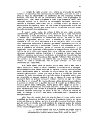 100
• A rejeição da razão universal como critério de orientação da conduta
humana e um dos temas mais presentes nos pós-modernistas. Junto com isso vem a
crítica da noção de subjetividade e da possibilidade de uma consciência individual
autônoma, assim como da idéia de conscientização política, caras às pedagogias de
esquerda (Silva, 1994). Não é que ignorem a razão; o que propõem é tomá-la como
construção histórica, isto é, produzida em circunstâncias localizadas, particulares,
mediante a linguagem. Questiona-se que os indivíduos possam ser capazes de
autodeterminar seu destino e pautar sua vida através da compreensão racional das
coisas. Argumenta-se, também, que a razão deve ser considerada junto com outras
dimensões como as afetivas, estéticas etc.
É possível acatar muitas das críticas à idéia de uma razão universal,
especialmente aquela proveniente do discurso liberal em que a razão instrumental
visa estabelecer os meios de dominação técnica do mundo natural e social. Mas, se
é verdade que a racionalidade da modernidade produziu, em nome da razão,
injustiças, desigualdades, exclusão social, é momento de resgatar sua dívida
mediante a crítica da razão instrumental e a recuperação da razão crítica como
meio insubstituível do conhecer. É, também, procedente a insistência dos críticos de
uma razão que desconhece a sensibilidade. Estamos já suficientemente alertados
para a relevância da dimensão afetiva no processo do conhecimento e na
organização escolar, destacando o lado subjetivo no desenvolvimento intelectual. Os
teóricos da teoria crítico-emancipatória dizem que a razão que produz o saber tem
dimensões emocionais, afetivas, irracionais e é produzido no jogo das relações
objetivas e subjetivas que envolvem o indivíduo e a sociedade ao mesmo tempo. Mas
continuo concordando com Rouanet que diz o seguinte: “o homem não é somente um
ser pensante, e a consciência neo-moderna sabe que o homem integral é uma
unidade de razão e sensibilidade; mas se quiser conhecer, não tem outro
instrumento que a razão”(1986).
• Há outros temas fortes na reflexão crítica sobre currículo tais como a
relação entre cultura, poder e currículo; a ideologia, o currículo oculto, a linguagem.
Há uma idéia subjacente a esses temas que é a seguinte: os fatores sociais e culturais
atuam decisivamente sobre a construção dos conhecimentos não para identificar
elementos determinantes, causais, mas para se buscar o sentido dos fatos, dos
processos. Os textos dos autores sobre currículo gostam de perguntar assim: como
são constituídos os saberes escolares? O que os saberes de grupos particulares
expressam? Como as práticas curriculares induzem maneiras de agir, de pensar,
sentir, falar e ver o mundo? Em resumo, são essas práticas discursivas que produzem
os sujeitos em relação com as questões de poder. É verdade que a didática crítica
não pode perder estas contribuições, mesmo porque abrir espaço aos saberes e
experiências dos estudantes não é novidade nessa área. O que ocorre, a meu ver, é
que o viés sociológico leva a afastar as questões de aprendizagem, desenvolvimento,
processos cognitivos, metodologia de ensino. A meu ver, a crítica das relações de
poder, da ideologia, da cultura, não seriam incompatíveis com a necessidade da
mediação cognitiva.
Além disso, não conviria, dentro de uma abordagem critica do ensino, reduzir
a realidade aos discursos e à análise dos discursos. A pedagogia escolar é um campo
prático, ela lida com a prática e portanto é uma ação intencional implicando valores
que não podem ser cingidos ao mundo cotidiano dos pequenos grupos, das culturas
particulares. Recorro a um porta-voz qualificado da sociologia crítica do currículo
sobre o pensamento pós-moderno:
(...) precisamos preservar uma noção de totalidade que privilegie formas de
análise nas quais seja possível tornar visíveis aquelas mediações, inter-relações e
interdependências que dão forma e poder aos sistemas sociais e políticos mais amplos.
 
