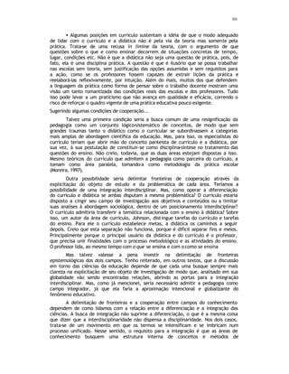 101
• Algumas posições em currículo sustentam a idéia de que o modo adequado
de lidar com o currículo e a didática não é pela via da teoria mas somente pela
prática. Trata-se de uma recusa in limine da teoria, com o argumento de que
questões sobre o que e como ensinar decorrem de situações concretas de tempo,
lugar, condições etc. Não é que a didática não seja uma questão de prática, pois, de
fato, ela é uma disciplina prática. A questão é que é ilusório que se possa trabalhar
nas escolas sem teoria, sem justificação das opções assumidas e sem requisitos para
a ação, como se os professores fossem capazes de extrair lições da prática e
reelaborá-las reflexivamente, por intuição. Além do mais, muitos dos que defendem
a linguagem da prática como forma de pensar sobre o trabalho docente mostram uma
visão um tanto romantizada das condições reais das escolas e dos professores. Tudo
isso pode levar a um praticismo que não avança em qualidade e eficácia, correndo o
risco de reforçar o quadro vigente de uma prática educativa pouco exigente.
Sugerindo algumas condições de cooperação...
Talvez uma primeira condição seria a busca comum de uma resignificação da
pedagogia como um conjunto lógico-sistemático de conceitos, de modo que sem
grandes traumas tanto o didático como o curricular se subordinassem a categorias
mais amplas de abordagem científica da educação. Mas, para isso, os especialistas do
currículo teriam que abrir mão do conceito panteísta de currículo e a didática, por
sua vez, à sua postulação de constituir-se como disciplina-síntese no tratamento das
questões do ensino. Não creio, todavia, que as duas áreas estejam dispostas a isso.
Mesmo teóricos do currículo que admitem a pedagogia como parceira do currículo, a
tomam como área paralela, tomando-a como metodologia da prática escolar
(Moreira, 1997).
Outra possibilidade seria delimitar fronteiras de cooperação através da
explicitação do objeto de estudo e da problemática de cada área. Teríamos a
possibilidade de uma integração interdisciplinar. Mas, como operar a diferenciação
do currículo e didática se ambas disputam a mesma problemática? O currículo estaria
disposto a cingir seu campo de investigação aos objetivos e conteúdos ou a limitar
suas analises à abordagem sociológica, dentro de um posicionamento interdisciplinar?
O currículo admitiria transferir a temática relacionada com o ensino à didática? Sobre
isso, um autor da área de currículo, Johnson, distingue tarefas do currículo e tarefas
do ensino. Para ele o currículo estabelece metas, a didática os caminhos a seguir
depois. Creio que esta separação não funciona, porque é difícil separar fins e meios.
Principalmente porque o principal usuário da didática e do currículo é o professor,
que precisa unir finalidades com o processo metodológico e as atividades do ensino.
O professor lida, ao mesmo tempo com o que se ensina e com ocomo se ensina
Mas talvez valesse a pena investir na delimitação de fronteiras
epistemológicas dos dois campos. Tenho reiterado, em outros textos, que a discussão
em torno das ciências da educação depende de que cada uma busque sempre mais
clareza na explicitação de seu objeto de investigação de modo que, analisado em sua
globalidade vão sendo encontradas relações, abrindo as portas para a integração
interdisciplinar. Mas, como já mencionei, seria necessário admitir a pedagogia como
campo integrador, já que ela faria a aproximação intencional e globalizante do
fenômeno educativo.
A delimitação de fronteiras e a cooperação entre campos do conhecimento
dependem de como lidamos com a relação entre a diferenciação e a integração das
ciências. A busca de integração não suprime a diferenciação, o que é a mesma coisa
que dizer que a interdisciplinaridade não dispensa a disciplinaridade. Nos dois casos,
trata-se de um movimento em que os termos se intensificam e se imbricam num
processo unificado. Nesse sentido, o requisito para a integração é que as áreas de
conhecimento busquem uma estrutura interna de conceitos e métodos de
 