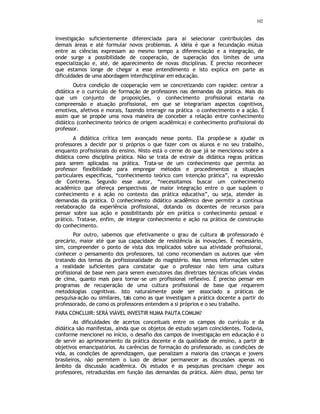 102
investigação suficientemente diferenciada para aí selecionar contribuições das
demais áreas e até formular novos problemas. A idéia é que a fecundação mútua
entre as ciências expressam ao mesmo tempo a diferenciação e a integração, de
onde surge a possibilidade de cooperação, de superação dos limites de uma
especialização e, até, de aparecimento de novas disciplinas. É preciso reconhecer
que estamos longe de chegar a esse entendimento e isto explica em parte as
dificuldades de uma abordagem interdisciplinar em educação.
Outra condição de cooperação vem se concretizando com rapidez: centrar a
didática e o currículo de formação de professores nas demandas da prática. Mais do
que um conjunto de proposições, o conhecimento profissional estaria na
compreensão e atuação profissional, em que se integrariam aspectos cognitivos,
emotivos, afetivos e morais, fazendo interagir na prática o conhecimento e a ação. É
assim que se propõe uma nova maneira de conceber a relação entre conhecimento
didático (conhecimento teórico de origem acadêmica) e conhecimento profissional do
professor.
A didática crítica tem avançado nesse ponto. Ela propõe-se a ajudar os
professores a decidir por si próprios o que fazer com os alunos e no seu trabalho,
enquanto profissionais do ensino. Nisto está o cerne do que já se mencionou sobre a
didática como disciplina prática. Não se trata de extrair da didática regras práticas
para serem aplicadas na prática. Trata-se de um conhecimento que permita ao
professor flexibilidade para empregar métodos e procedimentos a situações
particulares especificas, “conhecimento teórico com intenção prática”, na expressão
de Contreras. Segundo esse autor, “necessitamos buscar um conhecimento
acadêmico que ofereça perspectivas de maior integração entre o que supõem o
conhecimento e a ação no contexto das prática educativa”, ou seja, atender às
demandas da prática. O conhecimento didático acadêmico deve permitir a contínua
reelaboração da experiência profissional, dotando os docentes de recursos para
pensar sobre sua ação e possibilitando pôr em prática o conhecimento pessoal e
prático. Trata-se, enfim, de integrar conhecimento e ação na prática de construção
do conhecimento.
Por outro, sabemos que efetivamente o grau de cultura d
o professorado é
precário, maior até que sua capacidade de resistência às inovações. É necessário,
sim, compreender o ponto de vista dos implicados sobre sua atividade profissional,
conhecer o pensamento dos professores, tal como recomendam os autores que vêm
tratando dos temas da profissionalidade do magistério. Mas temos informações sobre
a realidade suficientes para constatar que o professor não tem uma cultura
profissional de base nem para serem executores das diretrizes técnicas oficiais vindas
de cima, quanto mais para tornar-se um profissional reflexivo. É preciso pensar em
programas de recuperação de uma cultura profissional de base que requerem
metodologias cognitivas. Isto naturalmente pode ser associado a práticas de
pesquisa-ação ou similares, tais como as que investigam a prática docente a partir do
professorado, de como os professores entendem a si próprios e o seu trabalho.
PARA CONCLUIR: SERÁ VIÁVEL INVESTIR NUMA PAUTA COMUM?
As dificuldades de acertos conceituais entre os campos do currículo e da
didática são manifestas, ainda que os objetos de estudo sejam coincidentes. Todavia,
conforme mencionei no início, o desafio dos campos de investigação em educação é o
de servir ao aprimoramento da prática docente e da qualidade de ensino, a partir de
objetivos emancipatórios. As carências de formação do professorado, as condições de
vida, as condições de aprendizagem, que penalizam a maioria das crianças e jovens
brasileiros, não permitem o luxo de deixar permanecer as discussões apenas no
âmbito da discussão acadêmica. Os estudos e as pesquisas precisam chegar aos
professores, retraduzidas em função das demandas da prática. Além disso, penso ter
 