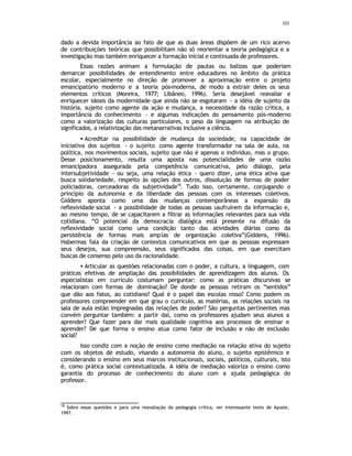 103
dado a devida importância ao fato de que as duas áreas dispõem de um rico acervo
de contribuições teóricas que possibilitam não só reorientar a teoria pedagógica e a
investigação mas também enriquecer a formação inicial e continuada de professores.
Essas razões animam a formulação de pautas ou balizas que poderiam
demarcar possibilidades de entendimento entre educadores no âmbito da prática
escolar, especialmente no direção de promover a aproximação entre o projeto
emancipatório moderno e a teoria pós-moderna, de modo a extrair deles os seus
elementos críticos (Moreira, 1977; Libâneo, 1996). Seria desejável reavaliar e
enriquecer ideais da modernidade que ainda não se esgotaram - a idéia de sujeito da
história, sujeito como agente da ação e mudança, a necessidade da razão crítica, a
importância do conhecimento - e algumas indicações do pensamento pós-moderno
como a valorização das culturas particulares, o peso da linguagem na atribuição de
significados, a relativização das metanarrativas inclusive a ciência.
• Acreditar na possibilidade de mudança da sociedade, na capacidade de
iniciativa dos sujeitos - o sujeito como agente transformador na sala de aula, na
política, nos movimentos sociais, sujeito que não é apenas o indivíduo, mas o grupo.
Desse posicionamento, resulta uma aposta nas potencialidades de uma razão
emancipadora assegurada pela competência comunicativa, pelo diálogo, pela
intersubjetividade - ou seja, uma relação ética - quero dizer, uma ética ativa que
busca solidariedade, respeito às opções dos outros, dissolução de formas de poder
policiadoras, cerceadoras da subjetividade18
. Tudo isso, certamente, conjugando o
princípio da autonomia e da liberdade das pessoas com os interesses coletivos.
Giddens aponta como uma das mudanças contemporâneas a expansão da
reflexividade social - a possibilidade de todas as pessoas usufruírem da informação e,
ao mesmo tempo, de se capacitarem a filtrar as informações relevantes para sua vida
cotidiana. “O potencial da democracia dialógica está presente na difusão da
reflexividade social como uma condição tanto das atividades diárias como da
persistência de formas mais amplas de organização coletiva”(Giddens, 1996).
Habermas fala da criação de contextos comunicativos em que as pessoas expressam
seus desejos, sua compreensão, seus significados das coisas, em que exercitam
buscas de consenso pelo uso da racionalidade.
• Articular as questões relacionadas com o poder, a cultura, a linguagem, com
práticas efetivas de ampliação das possibilidades de aprendizagem dos alunos. Os
especialistas em currículo costumam perguntar: como as práticas discursivas se
relacionam com formas de dominação? De donde as pessoas retiram os “sentidos”
que dão aos fatos, ao cotidiano? Qual é o papel das escolas nisso? Como podem os
professores compreender em que grau o currículo, as matérias, as relações sociais na
sala de aula estão impregnadas das relações de poder? São perguntas pertinentes mas
convém perguntar também: a partir daí, como os professores ajudam seus alunos a
aprender? Que fazer para dar mais qualidade cognitiva aos processos de ensinar e
aprender? De que forma o ensino atua como fator de inclusão e não de exclusão
social?
Isso condiz com a noção de ensino como mediação na relação ativa do sujeito
com os objetos de estudo, visando a autonomia do aluno, o sujeito epistêmico e
considerando o ensino em seus marcos institucionais, sociais, políticos, culturais, isto
é, como prática social contextualizada. A idéia de mediação valoriza o ensino como
garantia do processo de conhecimento do aluno com a ajuda pedagógica do
professor.
18
Sobre essas questões e para uma reavaliação da pedagogia crítica, ver interessante texto de Ayuste,
1997.
 
