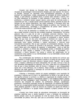 104
• Investir com decisão na formação ética, implicando a explicitação de
situações de aprendizagem intencionalmente dirigidas para esse objetivo. Os valores,
as atitudes, precisam ser assumidas como procedimentos educativos, ou seja,
precisam ser explicitados, vividos, perpassando as atividades de ensino mediante o
diálogo, a auto-reflexão, os debates éticos. O pensar sobre atitudes e valores, tem
um peso substantivo na formação. A todo momento o meio social, a escola, os
professores, o ambiente escolar, passam valores, como parte do currículo oculto e,
justamente por isso, a equipe escolar precisa explicitar valores, partindo da busca de
sentidos de sua própria experiência, das ações cotidianas. A formação ética não
significa inculcar valores, fazer doutrinação religiosa ou política, mas “propiciar aos
alunos conhecimentos, estratégias e procedimentos de pensar sobre valores e
critérios de modos de decidir e agir”(Santos, 1966).
Não se trata de absolutizar as verdades nem as metanarrativas, mas também
não se pode renunciar à busca de uma verdade consensual, intersubjetiva. Em outras
palavras, não é o caso de se ater a princípios universais externos, fixos e
descontextualizados nem de negá-los, mas de reconstruí-los a partir dos significados
das ações cotidianas na comunidade, no grupo de professores e alunos. Mclaren
(1993) diz que hoje em dia certo relativismo é inevitável em razão de que o
conhecimento é sempre contingente e contextual, mas não convém manter a
polarização entre valores universais e valores particulares e tomá-los como
mutuamente excludentes. Não se quer sustentar um universalismo abstrato, mas ver
em cada indivíduo a presença do universal e do particular. Touraine (1996) propõe
quatro idéias para uma proposta de esquerda: a solidariedade - estar ao lado dos
excluídos e combater os efeitos das desigualdades s
ociais; a liberdade de sujeitos
capazes de fazer opções e respeitar a dos outros; criar a diversidade, i.e.,
reconhecer o Outro, descobrir nos outros o esforço de subjetivação, de se
constituírem como sujeitos na sua individualidade e na sua identidade cultural; saber
conviver com as diferenças.
Tais considerações são familiares ao discurso dos teóricos do currículo que
pede respeitar o mundo vivido das pessoas e grupos e os textos em que atuam, ouvir
narrativas e vozes de diferentes culturas e grupos sociais. Todavia, não se pode
tratar o respeito à diferença de forma reducionista. Por um lado, corre-se o risco de
uma demasiada psicologização da diferença. Por outro, pode levar ao ocultamento do
fato de que a nossa sociedade, além de diversa, é desigual e que a desigualdade
social não é mera diferença, ela é histórica. Nesse sentido, o reconhecimento da
diferença não pode significar a aceitação de currículos empobrecidos ou níveis de
escolarização muito diferenciados.
• Valorizar a formulação coletiva do projeto pedagógico como expressão de
propósitos e práticas que se criam e se desenvolvem na escola e nas salas de aula.
Isso significa articular o currículo e a didática à organização do trabalho escolar. O
projeto pedagógico mediante a participação coletiva é uma exigência ligada à própria
natureza da ação pedagógica. Assim entendido, é um ingrediente do potencial
formativo das situações de trabalho. Os profissionais (direção, coordenação,
professores, funcionários) aprendem através da organização, do ambiente de trabalho.
Por sua vez, as organizações também aprendem, mudando junto com seus profissionais.
Todos podemos aprender a fazer do exercício do trabalho um objeto de reflexão e
pesquisa. Os indivíduos e os grupos mudam mudando o próprio contexto em que
trabalham.
• Compor uma frente ampla de educadores interessados na formulação de
propostas assertivas para a escola brasileira e para a formação de professores.
Moreira propõe como via de superação da crise da teoria crítica de currículo a
centralidade da prática. Para isso, quer que os curriculistas “atuem nas diferentes
 