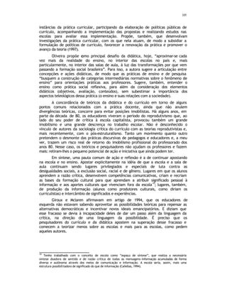105
instâncias da prática curricular, participando da elaboração de políticas públicas de
currículo, acompanhando a implementação das propostas e realizando estudos nas
escolas para avaliar essa implementação. Propõe, também, que desenvolvam
investigações da prática curricular, com os que nela atuam, de modo a subsidiar a
formulação de políticas de currículo, favorecer a renovação da prática e promover o
avanço da teoria (1997).
Oliveira propõe c
omo principal desafio da didática, hoje, “aproximar-se cada
vez mais da realidade do ensino, no interior das escolas no país e, mais
particularmente, no interior das salas de aula, à luz das transformações por que vem
passando a formação social brasileira”. Para isso, a autora sugere a articulação entre
concepções e ações didáticas, de modo que as práticas de ensino e de pesquisa
“busquem a construção de categorias intermediárias normativas sobre o fenômeno de
ensino” para orientações práticas aos professores. Sugere, também, entender o
ensino como prática social reflexiva, para além da consideração dos elementos
didáticos (objetivos, avaliação, conteúdos), sem subestimar a importância dos
aspectos teleológicos dessa prática (o ensino e suas relações com a sociedade).
A concordância de teóricos da didática e do currículo em torno de alguns
pontos comuns relacionados com a prática docente, ainda que não anulem
divergências teóricas, concorre para evitar posições imobilistas. Há alguns anos, em
parte da década de 80, os educadores viveram o período do reprodutivismo que, ao
lado do seu poder de crítica à escola capitalista, provocou também um grande
imobilismo e uma grande descrença no trabalho escolar. Não é desconhecido o
vínculo de autores da sociologia crítica do currículo com as teorias reprodutivistas e,
mais recentemente, com o pós-estruturalismo. Tanto um movimento quanto outro
pretendem o desmonte das práticas discursivas de pedagogos e educadores e, a meu
ver, trazem um risco real de retorno do imobilismo profissional do professorado dos
anos 80. Nesse caso, os teóricos e pesquisadores não ajudam os professores e fazem
mais: retiram-lhes o pequeno potencial de ação e iniciativa que ainda podem ter.
Em síntese, uma pauta comum de ação e reflexão é a de continuar apostando
na escola e no ensino. Apostar explicitamente na idéia de que a escola e a sala de
aula continuam sendo lugares privilegiados e especiais de luta contra as
desigualdades sociais, a exclusão social, racial e de gênero. Lugares em que os alunos
aprendem a razão crítica, desenvolvem competências comunicativas, criam e recriam
as bases da formação cultural para que aprendam a atribuir significado pessoal à
informação e aos aportes culturais que vivenciam fora da escola
19
; lugares, também,
de produção da informação (alunos como produtores culturais, como diriam os
curriculistas) e intercâmbio de significados e experiências.
Giroux e Mclaren afirmavam em artigo de 1994, que os educadores de
esquerda não estavam sabendo aproveitar as possibilidades teóricas para repensar as
alternativas democráticas e incentivar novos ideais emancipatórios. E diziam que
esse fracasso se devia à incapacidade deles de dar um passo além da linguagem da
crítica, na direção de uma linguagem da possibilidade. É preciso que os
pesquisadores do currículo e da didática apostem na superação desse fracasso e
comecem a teorizar menos sobre as escolas e mais para as escolas, como pedem
aqueles autores.
19
Tenho trabalhado com o conceito de escola como “espaço de síntese”, que realiza a necessária
síntese doadora de sentido e de razão crítica de todas as mensagens-informação acumuladas de forma
diversa e autônoma através dos meios de comunicação e informação. A escola seria, assim, mais uma
estrutura possibilitadora de significado do que de informação (Cañellas, 1994).
 