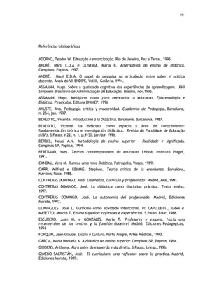 106
Referências bibliográficas
ADORNO, Teodor W. Educação e emancipação. Rio de Janeiro, Paz e Terra,. 1995.
ANDRÉ, Marli E.D.A e OLIVEIRA, Maria R. Alternativas do ensino de didática.
Campinas, Papirus, 1997.
ANDRÉ, Marli E.D.A. O papel da pesquisa na articulação entre saber e prática
docente. Anais do VII ENDIPE, Vol II, Goiânia, 1994.
ASSMANN, Hugo. Sobre a qualidade cognitiva das experiências de aprendizagem. XVII
Simpósio Brasileiro de Administração da Educação. Brasília, nov.1995.
ASSMANN, Hugo. Metáforas novas para reencantar a educação. Epistemologia e
Didática. Piracicaba, Editora UNIMEP, 1996
AYUSTE, Ana. Pedagogía crítica y modernidad. Cuadernos de Pedagogía, Barcelona,
n. 254, jan. 1997.
BENEDITO, Vicente. Introducción a la Didáctica. Barcelona, Barcanova, 1987.
BENEDITO, Vicente. La didáctica como espacio y área de conocimiento:
fundamentación teórica e investigación didáctica. Revista da Faculdade de Educação
(USP), S.Paulo, v.22, n. 1, p.9-50, jan/jun 1996.
BERBEL, Neusi A.N. Metodologia do ensino superior - Realidade e significado.
Campinas-SP, Papirus, 1994.
BERTRAND, Yves. Teorias contemporâneas da educação. Lisboa, Instituto Piaget,
1991.
CANDAU, Vera M. Rumo a uma nova Didática. Petrópolis, Vozes, 1989.
CARR, Wilfred e KEMMIS, Stephen. Teoría crítica de la enseñanza. Barcelona,
Martínez Roca, 1988.
CONTRERAS DOMINGO, José. Enseñanza, curriculo y profesorado. Madrid, Akal, 1991.
CONTRERAS DOMINGO, José. La didáctica como disciplina práctica. Texto avulso,
1997.
CONTRERAS DOMINGO, José. La autonomía del profesorado. Madrid, Ediciones
Morata, 1997.
DOMINGUES, José L. Currículo como atividade intencional. In: CAPELLETTI, Isabel e
MASETTO, Marcos T. Ensino superior: reflexões e experiências. S.Paulo, Educ, 1986.
ESCUDERO, Juan M. e GONZÁLES, Maria T. Profesores y escuela. Hacia una
reconversión de los centros y la función docente? Madrid, Ediciones Pedagógicas,
1994
FORQUIN, Jean-Claude. Escola e Cultura. Porto Alegre, Artes Médicas, 1993.
GARCIA, Maria Manuela A. A didática no ensino superior. Campinas-SP, Papirus, 1994.
GIDDENS, Anthony. Para além da esquerda e da direita. S.Paulo, Unesp,.1996.
GIMENO SACRISTÁN, José. El curriculum: una reflexión sobre la practica. Madrid,
Ediciones Morata, 1989.
 