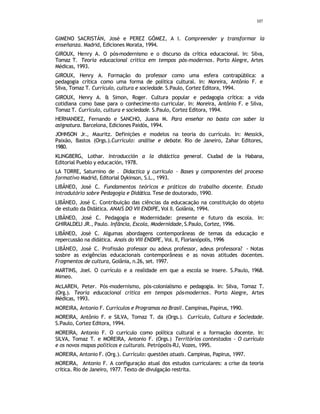 107
GIMENO SACRISTÁN, José e PEREZ GÓMEZ, A I. Compreender y transformar la
enseñanza. Madrid, Ediciones Morata, 1994.
GIROUX, Henry A. O pós-modernismo e o discurso da crítica educacional. In: Silva,
Tomaz T. Teoria educacional crítica em tempos pós-modernos. Porto Alegre, Artes
Médicas, 1993.
GIROUX, Henry A. Formação do professor como uma esfera contrapública: a
pedagogia crítica como uma forma de política cultural. In: Moreira, Antônio F. e
Silva, Tomaz T. Currículo, cultura e sociedade. S.Paulo, Cortez Editora, 1994.
GIROUX, Henry A. & Simon, Roger. Cultura popular e pedagogia crítica: a vida
cotidiana como base para o conhecimento curricular. In: Moreira, Antônio F. e Silva,
Tomaz T. Currículo, cultura e sociedade. S.Paulo, Cortez Editora, 1994.
HERNANDEZ, Fernando e SANCHO, Juana M. Para enseñar no basta con saber la
asignatura. Barcelona, Ediciones Paidós, 1994.
JOHNSON Jr., Mauritz. Definições e modelos na teoria do currículo. In: Messick,
Paixão, Bastos (Orgs.).Currículo: análise e debate. Rio de Janeiro, Zahar Editores,
1980.
KLINGBERG, Lothar. Introducción a la didáctica general. Ciudad de la Habana,
Editorial Pueblo y educación, 1978.
LA TORRE, Saturnino de . Didactica y curriculo - Bases y componentes del proceso
formativo Madrid, Editorial Dykinson, S.L., 1993.
LIBÂNEO, José C. Fundamentos teóricos e práticos do trabalho docente. Estudo
introdutório sobre Pedagogia e Didática. Tese de doutorado, 1990.
LIBÂNEO, José C. Contribuição das ciências da educacação na constituição do objeto
de estudo da Didática. ANAIS DO VII ENDIPE, Vol II. Goiânia, 1994.
LIBÂNEO, José C. Pedagogia e Modernidade: presente e futuro da escola. In:
GHIRALDELI JR., Paulo. Infância, Escola, Modernidade, S.Paulo, Cortez, 1996.
LIBÂNEO, José C. Algumas abordagens contemporâneas de temas da educação e
repercussão na didática. Anais do VIII ENDIPE, Vol. II, Florianópolis, 1996
LIBÂNEO, José C. Profissão p
rofessor ou adeus professor, adeus professora? - Notas
sosbre as exigências educacionais contemporâneas e as novas atitudes docentes.
Fragmentos de cultura, Goiânia, n.26, set. 1997.
MARTINS, Joel. O currículo e a realidade em que a escola se insere. S.Paulo, 1968.
Mimeo.
McLAREN, Peter. Pós-modernismo, pós-colonialismo e pedagogia. In: Silva, Tomaz T.
(Org.). Teoria educacional crítica em tempos pós-modernos. Porto Alegre, Artes
Médicas, 1993.
MOREIRA, Antonio F. Currículos e Programas no Brasil. Campinas,Papirus, 1990.
MOREIRA, Antônio F. e SILVA, Tomaz T. da (Orgs.). Currículo, Cultura e Sociedade.
S.Paulo, Cortez Editora, 1994.
MOREIRA, Antonio F. O currículo como política cultural e a formação docente. In:
SILVA, Tomaz T. e MOREIRA, Antonio F. (Orgs.) Territórios contestados - O currículo
e os novos mapas políticos e culturais. Petrópolis-RJ, Vozes, 1995.
MOREIRA, Antonio F. (Org.). Currículo: questões atuais. Campinas, Papirus, 1997.
MOREIRA, Antonio F. A configuração atual dos estudos curriculares: a crise da teoria
crítica. Rio de Janeiro, 1977. Texto de divulgação restrita.
 