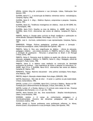 108
NÓVOA, António (Org.).Os professores e sua formação. Lisboa, Publicações Dom
Quixote, 1992.
OLIVEIRA, Maria R. S. A reconstrução da Didática: elementos teórico- metodológicos.
Campinas, Papirus, 1992.
OLIVEIRA, Maria R. S. (Org.). Didática: Ruptura, compromisso e pesquisa. Campinas,
Papirus, 1993.
OLIVEIRA, Maria R.S. Tendências investigativas em didática. Anais do VIII EDIPE, Vol.
II, Florianópolis, 1996.
OLIVEIRA, Maria R.N.S. Desafios na área da didática. In: ANDRÉ, Marli E.D.A. E
OLIVEIRA, Maria R.N.S. Alternativas doe ensino de didática. Campinas-SP, Papirus,
1997.
PARAÍSO, Marlucy A. Estudos sobre currículo no Brasil: tendências e publicações na
última década. Educação & Realidade, Porto Alegre, v.19, n.2, 1994.
PEDRA, José A . Currículo, conhecimento e suas representações. Campinas, Papirus,
1997.
PERRENOUD, Philippe. Práticas pedagógicas, profissão docente e formação -
Perspectivas sociológicas. Lisboa, Publicações Dom Quixote, 1993.
PIMENTA, Selma G. Para uma resignificação da didática - ciência da educação,
pedagogia e didática - uma síntese provisória. In: PIMENTA, Selma G. (Org.). Didática
e formação de professores - Percursos e perspectivas no Brasil e em Portugal
S.Paulo, Cortez, 1997.
PIMENTA, Selma G. Panorama atual da didática no quadro das ciências da educação:
educação, pedagogia e didática. In: PIMENTA, Selma G. (Org.) Pedagogia, ciência da
educação? S. Paulo, Cortez, 1996.
PIMENTA, Selma G. A didática como mediação na construção da identidade
profissional do professor - Uma experiência de ensino e pesquisa na licenciatura. In:
ANDRÉ, Marli E.D.A. E OLIVEIRA, Maria R.N.S. Alternativas doe ensino de didática.
Campinas-SP, Papirus, 1997.
POPKEWITZ, Thomas. Reforma educacional - Uma política sociológica. Porto Alegre,
Artes Médicas, 1997.
PRESTES, Nadja H. Educação e Modernidade. Porto Alegre, EDIPUCRS, 1996.
SANTOS, Boaventura. Pela mão de Alice - O social e o político na pós-modernidade.
S.Paulo, Cortez Editora, 1995.
SANTOS, Lucíola L.C.P. e OLIVEIRA, Maria R.N.S. Currículo e Didática. Revista da FDE-
Fundação para o Desenvolvimento da Educação, S.Paulo, Série Idéias, 26, 1965.
SANTOS, Lucíola L.P. e Paraíso, Marlucy A. O currículo como campo de luta. Presença
Pedagógica, Belo Horizonte, v.2, n.7, jan./fev. 1996.
SANTOS, Maria Eduarda V.M. dos. Área escola/Escola - Desafios Interdisciplinares.
Lisboa, Livros Horizonte, 1994.
SEVERINO, Antônio J. O campo do conhecimento pedagógico e a
interdisciplinaridade. Encontro das disciplinas pedagógicas dos cursos de
licenciatura. Goiânia, 1995.
SCHON, Donald A. Formar professores como profissionais reflexivos. In: Nóvoa,
Antonio (Coord.) Os professores e a sua formação. Lisboa, Dom Quixote, 1992.
 