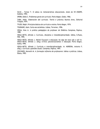 109
SILVA , Tomaz T. O adeus às metanarrativas educacionais. Anais do VII ENDIPE,
Goiânia, 1994.
SPERB, Dalila C. Problemas gerais de currículo. Porto Alegre, Globo, 1966.
TABA, Hilda. Elaboración del currículo. Teoría e práctica. Buenos Aires, Editorial
Troquel, 1974.
TYLER, Ralph. Princípios básicos de currículo e ensino. Porto Alegre, 1974.
TOURAINE, Alain. Carta aos socialistas. Lisboa, Terramar, 1996.
VEIGA, Ilma A. A prática pedagógica do professor de Didática. Campinas, Papirus,
1989.
VEIGA-NETO, Alfredo J. Currículo, disciplina e inteerdisciplinaridade. Idéias, S.Paulo,
FDE, 1995.
VEIGA-NETO, Alfredo J. Michel Foucault e educação: há algo de novo sob o sol? In:
VEIGA-NETO, Alfredo J. (Org.) Crítica pós-estruturalista e educação. Porto Alegre,
Sulina, 1995.
VEIGA-NETO, Alfredo J. Currículo e interdisciplinaridade. In: MOREIRA, Antonio F.
(Org.). Currículo: questões atuais. Campinas, Papirus, 1997.
ZEICHNER, Kenneth M. A formação reflexiva de professores: idéias e práticas. Lisboa,
Educa, 1993.
 