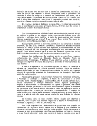 11
efetivação da relação ativa do aluno com os objetos de conhecimento. Aqui está o
cerne da posição que defendo: o ensino configura-se como o provimento das
condições e modos de assegurar o processo de conhecimento pelo aluno, sob a
condução pedagógica do professor. Por outras palavras, o ensino é um processo pelo
qual o aluno pode desenvolver suas forças e capacidades mentais para construir,
reconstruir, elaborar, reelaborar conhecimentos e modos de ação.
Em resumo, o campo do didático é o ensino, isto é, investigar os nexos entre
ensino e aprendizagem para propor princípios, formas, diretrizes que são comuns e
fundamentais ao ensino de todas as mat érias.
***
Com que categorias lida a Didática? Quais são os elementos constitui’ Vos do
ato didático? A análise do ato didático destaca uma relação dinâmica entre três
elementos - professor, aluno, matéria - a partir dos quais podemos fazer aquelas
clássicas perguntas Para que ensinar? O que ensinar? Quem ensina? Para quem se
ensina? Como ensinar? Sob que condições se ensina?
Estas perguntas definem os elementos constitutivos ou categorias da Didática
e formam, de fato, o seu conteúdo. Obviamente. o significado de cada um desses
elementos e a relação que se faz entre eles dependem, fundamentalmente, de uma
concepção filosófica, de uma abordagem epistemológica. Não vou deter-me nessa
questão. Quero apenas destacar que é a partir dos elementos constitutivos do ato
didático que vamos encontrar a contribuição de outros campos científicos.
Vejamos isso rapidamente. Os objetivos, gerais ou específicos. requerem
conhecimentos de Filosofia da Educação, Teoria da Educação, Teoria do
Conhecimento, Antropologia. A Didática traduz objetivos sociais e políticos da
educação em objetivos de ensino. Ela expressa a dimensão de intencionalidade da
ação docente.
A seleção e organização dos conteúdos implicam, ao menos: os conteúdos e
métodos de investigação da ciência ensinada (estrutura lógica da matéria);
adequação às idades, ao nível de desenvolvimento mental dos alunos, aos processos
internos de assimilação; processos de desenvolvimento da linguagem; significados
sociais dos conhecimentos.
Nas categorias professor e aluno entram muitas áreas fronteiriças: a Filosofia,
a Psicologia, a Sociologia, a Lingüística, a Teoria da Comunicação e as áreas
compostas como a Psicopedagogia, a Sociolingüistica, etc. A relação professor-aluno,
voltada basicamente à formação intelectual, implica aspectos gnoseológicos,
psíquicos e socioculturais. Se considerarmos não apenas o professor, mas outros
educadores, veremos que entram outras áreas de conhecimento ligadas ao ambiente
em que ocorre o processo de ensino, tais como a teoria da organização escolar, a
administração escolar, os meios de comunicação, a propaganda etc. O processo de
ensino envolve uma relação social, professor e alunos pertencem a grupos sociais, a
escola e a sala de aula são grupos sociais envolvendo uma dinâmica de relações
internas.
Os métodos, como se sabe, mantêm estreita relação com objetivos e
conteúdos, com o sujeito que aprende. implicando a Teoria do Conhecimento, a
Psicologia, a Lingüistica, a Teoria da Comunicação etc.
Esta breve referência aos conhecimentos de outras áreas que intervém na
compreensão do fenômeno ensino mostra que a Didática é uma disciplina de
integração, articulando numa (corja geral de ensino as virias ciências da educação e
compondo-se com as metodologias específicas das disciplinas curriculares. Combina-
se o que é geral. elementar, básico para o ensino de todas as matérias com o que é
 