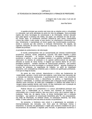 110
CAPÍTULO XI
AS TECNOLOGIAS DA COMUNICAÇÃO E INFORMAÇÃO E A FORMAÇÃO DE PROFESSORES
A imagem não é uma coisa: é um ato de
consciência.
Jean-Paul Sartre
A questão principal que envolve este tema são as relações entre a virtualidade
e a educação, que serão abordadas do ponto de vista da pedagogia. Numa sociedade
repleta das novas tecnologias da comunicação e da informação, nenhum educador
hoje pode ignorar a presença das mídias, seu papel, sua utilização em sala de aula.
Em função disso, os professores precisam preparar-se para serem consumidores
críticos das mídias, e para ajudar os seus alunos a se relacionarem criticamente com
elas. Inicialmente, é apresentado um breve quadro das transformações econômicas,
sociais e culturais que dão contorno à revolução informacional. Em seguida, são
sugeridas indicações de como isso repercute na educação, no mundo da escola e do
trabalho de professor.
A sociedade do conhecimento e da informação
O mundo contemporâneo vem se caracterizando por intensas transformações
econômicas, políticas, sociais, geográficas, culturais. Elas dizem respeito a quatro
fenômenos associados, - os avanços científicos e tecnológicos, a globalização
econômica e política, o novo paradigma produto e as políticas neoliberais – que
repercutem no sistema de produção e no aparato político-cultural da sociedade,
afetando as escolas de várias formas. É inegável que estamos diante de um novo
paradigma produtivo – também chamado de reestruturação produtiva – que combina
o emprego maciço de novas tecnologias e a produção flexível – gerando mudanças no
processo de produção, na organização do trabalho, no perfil de trabalhador
necessário, com conseqüências evidentes para o sistema de qualificação profissional.
É daí que se chega às escolas.
Do ponto de vista cultural, desenvolve-se a crítica aos fundamentos da
modernidade, gerando a teoria social pós-moderna, cujos temas mais marcantes são
a rejeição dos sistemas totalizantes, o questionamento da razão e da consciência
autônoma, o relativismo ético, a desconfiança na política, a fragmentação de
culturas e identidades. A condição pós-moderna põe à educação escolar problemas e
desafios muito concretos, de modo que a pedagogia e a didática não podem ficar à
margem dessas questões devido, pelo menos, às suas implicações com a produção de
conhecimentos e constituição do conhecimento escolar.
Pode-se discutir se o pensamento e a cultura pós-modernas provocam uma
ruptura com a modernidade ou se vivemos num momento de transição, em
continuidade com o mundo moderno. Mas uma coisa é certa: não é possível negar as
mudanças. Todos nós, de alguma forma, já temos familiaridade com a revolução
tecnológica – que aparece na comunicação instantânea pela TV, nos computadores,
nas redes de informação, no telefone celular, na automação industrial, nas várias
mídias. E todos sabemos como isso afeta as escolas e os professores.
Na economia, o fenômeno mais visível é a globalização da sociedade, a
internacionalização dos mercados, com forte peso da informação intensa e
instantânea. O processo de globalização é regido pela economia neoliberal em que o
funcionamento da sociedade é regulado pelo mercado. A globalização econômica e
 