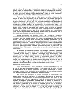 112
uso de material de construção inadequado, o assassinato de um índio em Brasília
quando jovens lhe atearam fogo, o atentado às torres de Nova York por terroristas.
Com isso, ela não favorece a recepção do outro, a apreensão da diferença. Será que
as novas tecnologias facilitam uma educação para o outro? A mídia, obviamente,
exerce um domínio das vontades, ao fazer a cabeça para o consumo.
Podemos dizer também que as mídias podem aumentar o isolamento das
pessoas. A pessoa está interagindo com as imagens mas, na verdade, ela está só
consigo mesma. Isso pode ser juntado com uma evidente despolitização da
sociedade. Não é difícil verificar isso. Vem diminuindo na sociedade a crença da ação
pública na solução dos problemas, descrença nas formas convencionais de
representação política, aumento do individualismo, da insensibilidade social. Tais
características levam a novas formas de fazer política, destacando novos movimentos
sociais, novas formas de organização que mostram novos caminhos de controle
público sobre o Estado. Esses fatos lançam novas perspectivas sobre o sentido da
formação da cidadania, uma vez que se faz necessário educar para a participação
social, para o reconhecimento das diferenças entre os vários grupos sociais, para a
diversidade cultural, para os valores e direitos humanos.
Muitos entusiastas da Internet (redes de informação conectadas
internacionalmente) falam de uma democratização do acesso às informações. Talvez,
em parte, isso seja verdade, mas é fácil contar os excluídos da rede, os sem-
Internet. Uma das novidades mais excitantes na economia internacional são as
transações comerciais via rede Internet, chamadas de comércio eletrônico ou virtual.
Mas estará ela atingindo os 3 bilhões de pessoas no mundo que vivem com menos de 2
dólares por dia, metade da população mundial? Pode-se afirmar que a tecnologia da
informação, apesar de provocar mudanças nos modos de vida e nas percepções das
pessoas, amplia a distância entre os que estão no cume da montanha e os que não
saem do sopé.
A tecnologia da informação promove um fenômeno sumamente segregador
para a população de baixa renda, com baixa escolarização, com baixíssima
capacidade crítica frente à avalanche informativa vinda especialmente pela
televisão. Número grande de trabalhadores apenas vê televisão e só recebe imagens
pré-fabricadas. Na classe média, adultos e adolescentes utilizam as mídias,
computadores, Internet etc., mas têm em relação a elas uma atitude eminentemente
passiva, com baixa capacidade de leitura crítica da informação recebida. Ou seja, a
revolução tecnológica atinge a todos, mas de modo diferente. As mesmas pessoas
que estão à margem da economia, também estão à margem das tecnologias.
Revolução tecnológica e escola
Como fica a educação, a escola, em relação a essas questões? A meu ver, não
se trata de fazer guerra contra a tecnologia e a informação, mas de resistir a formas
de desumanização e de domínio provocadas pelo aparato informacional. O avanço
tecnológico criou as novas tecnologias da comunicação e da informação provocando
uma reviravolta nos modos mais convencionais de educar e ensinar.
Mas convém não identificar os termos informação e conhecimento, eles
andam juntos mas não se eqüivalem. A informação é um caminho de acesso ao
conhecimento, é um instrumento de aquisição de conhecimento. Mas, por si só, ela
não propicia o saber, não leva as pessoas ao mundo do conhecimento, ela precisa ser
analisada, interpretada, retrabalhada. Podemos resistir ao domínio da informação, à
colonização da informação, pelo conhecimento, pelo pensamento. “A tecnologia a
que estamos submetidos, a tecnologia da realidade virtual, da TV interativa,
representam idéias e conceitos que combatem outras idéias e outros conceitos já
existentes" (P. Virilio, Folha de S.Paulo, 9.2.97). Ou, nas palavras de Sartre, “ a
imagem não é uma coisa: é um ato de consciência”. Então, é a apropriação do
 