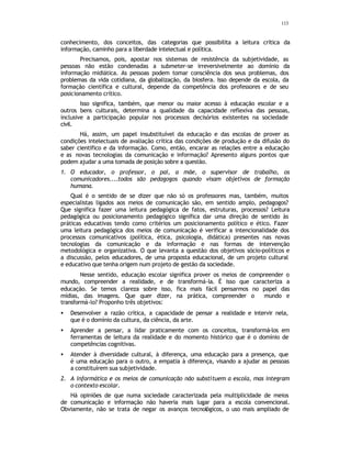 113
conhecimento, dos conceitos, das categorias que possibilita a leitura crítica da
informação, caminho para a liberdade intelectual e política.
Precisamos, pois, apostar nos sistemas de resistência da subjetividade, as
pessoas não estão condenadas a submeter-se irreversivelmente ao domínio da
informação midiática. As pessoas podem tomar consciência dos seus problemas, dos
problemas da vida cotidiana, da globalização, da biosfera. Isso depende da escola, da
formação científica e cultural, depende da competência dos professores e de seu
posicionamento crítico.
Isso significa, também, que menor ou maior acesso à educação escolar e a
outros bens culturais, determina a qualidade da capacidade reflexiva das pessoas,
inclusive a participação popular nos processos decisórios existentes na sociedade
civil.
Há, assim, um papel insubstituível da educação e das escolas de prover as
condições intelectuais de avaliação crítica das condições de produção e da difusão do
saber científico e da informação. Como, então, encarar as relações entre a educação
e as novas tecnologias da comunicação e informação? Apresento alguns pontos que
podem ajudar a uma tomada de posição sobre a questão.
1. O educador, o professor, o pai, a mãe, o supervisor de trabalho, os
comunicadores....todos são pedagogos quando visam objetivos de formação
humana.
Qual é o sentido de se dizer que não só os professores mas, também, muitos
especialistas ligados aos meios de comunicação são, em sentido amplo, pedagogos?
Que significa fazer uma leitura pedagógica de fatos, estruturas, processos? Leitura
pedagógica ou posicionamento pedagógico significa dar uma direção de sentido às
práticas educativas tendo como critérios um posicionamento político e ético. Fazer
uma leitura pedagógica dos meios de comunicação é verificar a intencionalidade dos
processos comunicativos (política, ética, psicologia, didática) presentes nas novas
tecnologias da comunicação e da informação e nas formas de intervenção
metodológica e organizativa. O que levanta a questão dos objetivos sócio-políticos e
a discussão, pelos educadores, de uma proposta educacional, de um projeto cultural
e educativo que tenha origem num projeto de gestão da sociedade.
Nesse sentido, educação escolar significa prover os meios de compreender o
mundo, compreender a realidade, e de transformá-la. É isso que caracteriza a
educação. Se temos clareza sobre isso, fica mais fácil pensarmos no papel das
mídias, das imagens. Que quer dizer, na prática, compreender o mundo e
transformá-lo? Proponho três objetivos:
• Desenvolver a razão crítica, a capacidade de pensar a realidade e intervir nela,
que é o domínio da cultura, da ciência, da arte.
• Aprender a pensar, a lidar praticamente com os conceitos, transformá-los em
ferramentas de leitura da realidade e do momento histórico que é o domínio de
competências cognitivas.
• Atender à diversidade cultural, à diferença, uma educação para a presença, que
é uma educação para o outro, a empatia à diferença, visando a ajudar as pessoas
a constituírem sua subjetividade.
2. A informática e os meios de comunicação não substituem a escola, mas integram
o contexto escolar.
Há opiniões de que numa sociedade caracterizada pela multiplicidade de meios
de comunicação e informação não haveria mais lugar para a escola convencional.
Obviamente, não se trata de negar os avanços tecnológicos, o uso mais ampliado de
 