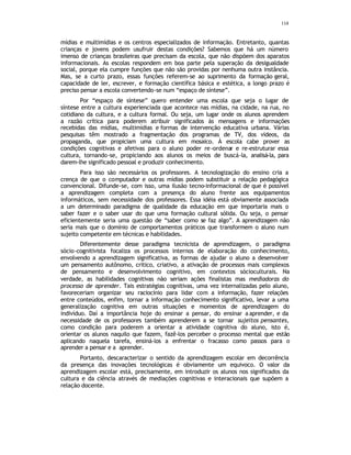 114
mídias e multimídias e os centros especializados de informação. Entretanto, quantas
crianças e jovens podem usufruir destas condições? Sabemos que há um número
imenso de crianças brasileiras que precisam da escola, que não dispõem dos aparatos
informacionais. As escolas respondem em boa parte pela superação da desigualdade
social, porque ela cumpre funções que não são providas por nenhuma outra instância.
Mas, se a curto prazo, essas funções referem-se ao suprimento da formação geral,
capacidade de ler, escrever, e formação científica básica e estética, a longo prazo é
preciso pensar a escola convertendo-se num “espaço de síntese”.
Por “espaço de síntese” quero entender uma escola que seja o lugar de
síntese entre a cultura experienciada que acontece nas mídias, na cidade, na rua, no
cotidiano da cultura, e a cultura formal. Ou seja, um lugar onde os alunos aprendem
a razão crítica para poderem atribuir significados às mensagens e informações
recebidas das mídias, multimídias e formas de intervenção educativa urbana. Várias
pesquisas têm mostrado a fragmentação dos programas de TV, dos vídeos, da
propaganda, que propiciam uma cultura em mosaico. À escola cabe prover as
condições cognitivas e afetivas para o aluno poder re-ordenar e re-estruturar essa
cultura, tornando-se, propiciando aos alunos os meios de buscá-la, analisá-la, para
darem-lhe significado pessoal e produzir conhecimento.
Para isso são necessários os professores. A tecnologização do ensino cria a
crença de que o computador e outras mídias podem substituir a relação pedagógica
convencional. Difunde-se, com isso, uma ilusão tecno-informacional de que é possível
a aprendizagem completa com a presença do aluno frente aos equipamentos
informáticos, sem necessidade dos professores. Essa idéia está obviamente associada
a um determinado paradigma de qualidade da educação em que importaria mais o
saber fazer e o saber usar do que uma formação cultural sólida. Ou seja, o pensar
eficientemente seria uma questão de “saber como se faz algo”. A aprendizagem não
seria mais que o domínio de comportamentos práticos que transformem o aluno num
sujeito competente em técnicas e habilidades.
Diferentemente desse paradigma tecnicista de aprendizagem, o paradigma
sócio-cognitivista focaliza os processos internos de elaboração do conhecimento,
envolvendo a aprendizagem significativa, as formas de ajudar o aluno a desenvolver
um pensamento autônomo, critico, criativo, a ativação de processos mais complexos
de pensamento e desenvolvimento cognitivo, em contextos sócioculturais. Na
verdade, as habilidades cognitivas não seriam ações finalistas mas mediadoras do
processo de aprender. Tais estratégias cognitivas, uma vez internalizadas pelo aluno,
favoreceriam organizar seu raciocínio para lidar com a informação, fazer relações
entre conteúdos, enfim, tornar a informação conhecimento significativo, levar a uma
generalização cognitiva em outras situações e momentos de aprendizagem do
indivíduo. Daí a importância hoje do ensinar a pensar, do ensinar a aprender, e da
necessidade de os professores também aprenderem a se tornar sujeitos pensantes,
como condição para poderem a orientar a atividade cognitiva do aluno, isto é,
orientar os alunos naquilo que fazem, fazê-los perceber o processo mental que estão
aplicando naquela tarefa, ensiná-los a enfrentar o fracasso como passos para o
aprender a pensar e a aprender.
Portanto, descaracterizar o sentido da aprendizagem escolar em decorrência
da presença das inovações tecnológicas é obviamente um equivoco. O valor da
aprendizagem escolar está, precisamente, em introduzir os alunos nos significados da
cultura e da ciência através de mediações cognitivas e interacionais que supõem a
relação docente.
 