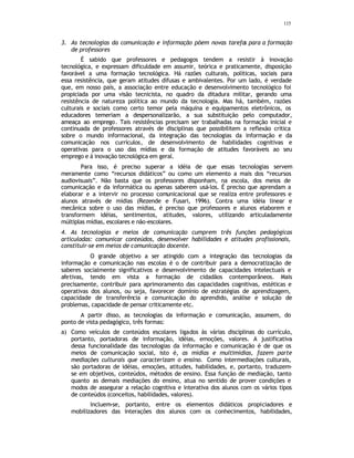 115
3. As tecnologias da comunicação e informação põem novas tarefas para a formação
de professores
É sabido que professores e pedagogos tendem a resistir à inovação
tecnológica, e expressam dificuldade em assumir, teórica e praticamente, disposição
favorável a uma formação tecnológica. Há razões culturais, políticas, sociais para
essa resistência, que geram atitudes difusas e ambivalentes. Por um lado, é verdade
que, em nosso país, a associação entre educação e desenvolvimento tecnológico foi
propiciada por uma visão tecnicista, no quadro da ditadura militar, gerando uma
resistência de natureza política ao mundo da tecnologia. Mas há, também, razões
culturais e sociais como certo temor pela máquina e equipamentos eletrônicos, os
educadores temeriam a despersonalizarão, a sua substituição pelo computador,
ameaça ao emprego. Tais resistências precisam ser trabalhadas na formação inicial e
continuada de professores através de disciplinas que possibilitem a reflexão crítica
sobre o mundo informacional, da integração das tecnologias da informação e da
comunicação nos currículos, de desenvolvimento de habilidades cognitivas e
operativas para o uso das mídias e da formação de atitudes favoráveis ao seu
emprego e à inovação tecnológica em geral.
Para isso, é preciso superar a idéia de que essas tecnologias servem
meramente como “recursos didáticos” ou como um elemento a mais dos “recursos
audiovisuais”. Não basta que os professores disponham, na escola, dos meios de
comunicação e da informática ou apenas saberem usá-los. É preciso que aprendam a
elaborar e a intervir no processo comunicacional que se realiza entre professores e
alunos através de mídias (Rezende e Fusari, 1996). Contra uma idéia linear e
mecânica sobre o uso das mídias, é preciso que professores e alunos elaborem e
transformem idéias, sentimentos, atitudes, valores, utilizando articuladamente
múltiplas mídias, escolares e não-escolares.
4. As tecnologias e meios de comunicação cumprem três funções pedagógicas
articuladas: comunicar conteúdos, desenvolver habilidades e atitudes profissionais,
constituir-se em meios de comunicação docente.
O grande objetivo a ser atingido com a integração das tecnologias da
informação e comunicação nas escolas é o de contribuir para a democratização de
saberes socialmente significativos e desenvolvimento de capacidades intelectuais e
afetivas, tendo em vista a formação de cidadãos contemporâneos. Mais
precisamente, contribuir para aprimoramento das capacidades cognitivas, estéticas e
operativas dos alunos, ou seja, favorecer domínio de estratégias de aprendizagem,
capacidade de transferência e comunicação do aprendido, análise e solução de
problemas, capacidade de pensar criticamente etc.
A partir disso, as tecnologias da informação e comunicação, assumem, do
ponto de vista pedagógico, três formas:
a) Como veículos de conteúdos escolares ligados às várias disciplinas do currículo,
portanto, portadoras de informação, idéias, emoções, valores. A justificativa
dessa funcionalidade das tecnologias da informação e comunicação é de que os
meios de comunicação social, isto é, as mídias e multimídias, fazem parte
mediações culturais que caracterizam o ensino. Como intermediações culturais,
são portadoras de idéias, emoções, atitudes, habilidades, e, portanto, traduzem-
se em objetivos, conteúdos, métodos de ensino. Essa função de mediação, tanto
quanto as demais mediações do ensino, atua no sentido de prover condições e
modos de assegurar a relação cognitiva e interativa dos alunos com os vários tipos
de conteúdos (conceitos, habilidades, valores).
Incluem-se, portanto, entre os elementos didáticos propiciadores e
mobilizadores das interações dos alunos com os conhecimentos, habilidades,
 