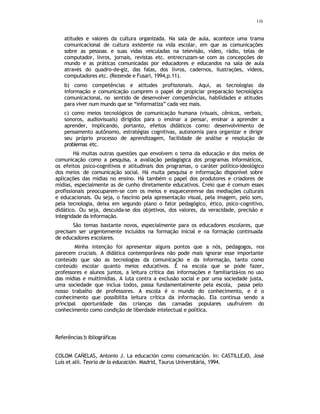 116
atitudes e valores da cultura organizada. Na sala de aula, acontece uma trama
comunicacional de cultura existente na vida escolar, em que as comunicações
sobre as pessoas e suas vidas veiculadas na televisão, vídeo, rádio, telas de
computador, livros, jornais, revistas etc. entrecruzam-se com as concepções de
mundo e as práticas comunicadas por educadores e educandos na sala de aula
através do quadro-de-giz, das falas, dos livros, cadernos, ilustrações, vídeos,
computadores etc. (Rezende e Fusari, 1994,p.11).
b) como competências e atitudes profissionais. Aqui, as tecnologias da
informação e comunicação cumprem o papel de propiciar preparação tecnológica
comunicacional, no sentido de desenvolver competências, habilidades e atitudes
para viver num mundo que se “informatiza” cada vez mais.
c) como meios tecnológicos de comunicação humana (visuais, cênicos, verbais,
sonoros, audiovisuais) dirigidos para o ensinar a pensar, ensinar a aprender a
aprender, implicando, portanto, efeitos didáticos como: desenvolvimento de
pensamento autônomo, estratégias cognitivas, autonomia para organizar e dirigir
seu próprio processo de aprendizagem, facilidade de análise e resolução de
problemas etc.
Há muitas outras questões que envolvem o tema da educação e dos meios de
comunicação como a pesquisa, a avaliação pedagógica dos programas informáticos,
os efeitos psico-cognitivos e atitudinais dos programas, o caráter político-ideológico
dos meios de comunicação social. Há muita pesquisa e informação disponível sobre
aplicações das mídias no ensino. Há também o papel dos produtores e criadores de
mídias, especialmente as de cunho diretamente educativos. Creio que é comum esses
profissionais preocuparem-se com os meios e esquecerem
-se das mediações culturais
e educacionais. Ou seja, o fascínio pela apresentação visual, pela imagem, pelo som,
pela tecnologia, deixa em segundo plano o fator pedagógico, ético, psico-cognitivo,
didático. Ou seja, descuida-se dos objetivos, dos valores, da veracidade, precisão e
integridade da informação.
São temas bastante novos, especialmente para os educadores escolares, que
precisam ser urgentemente incluídos na formação inicial e na formação continuada
de educadores escolares.
Minha intenção foi apresentar alguns pontos que a nós, pedagogos, nos
parecem cruciais. A didática contemporânea não pode mais ignorar esse importante
conteúdo que são as tecnologias da comunicação e da informação, tanto como
conteúdo escolar quanto meios educativos. É na escola que se pode fazer,
professores e alunos juntos, a leitura crítica das informações e familiarizá-los no uso
das mídias e multimídias. A luta contra a exclusão social e por uma sociedade justa,
uma sociedade que inclua todos, passa fundamentalmente pela escola, passa pelo
nosso trabalho de professores. A escola é o mundo do conhecimento, e é o
conhecimento que possibilita leitura crítica da informação. Ela continua sendo a
principal oportunidade das crianças das camadas populares usufruírem do
conhecimento como condição de liberdade intelectual e política.
Referências b ibliográficas
COLOM CAÑELAS, Antonio J. La educación como comunicación. In: CASTILLEJO, José
Luís et alii. Teoría de la educación. Madrid, Taurus Universitária, 1994.
 