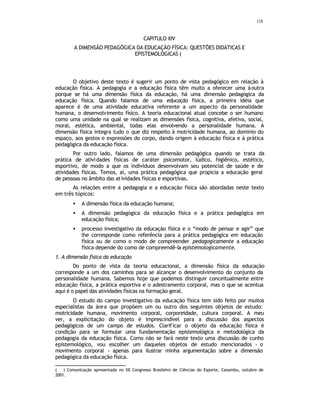 118
CAPITULO XIV
A DIMENSÃO PEDAGÓGICA DA EDUCAÇÃO FÍSICA: QUESTÕES DIDÁTICAS E
EPISTEMOLÓGICAS (
∗
O objetivo deste texto é sugerir um ponto de vista pedagógico em relação à
educação física. A pedagogia e a educação física têm muito a oferecer uma àoutra
porque se há uma dimensão física da educação, há uma dimensão pedagógica da
educação física. Quando falamos de uma educação física, a primeira idéia que
aparece é de uma atividade educativa referente a um aspecto da personalidade
humana, o desenvolvimento físico. A teoria educacional atual concebe o ser humano
como uma unidade na qual se realizam as dimensões física, cognitiva, afetiva, social,
moral, estética, ambiental, todas elas envolvendo a personalidade humana. A
dimensão física integra tudo o que diz respeito à motricidade humana, ao dominio do
espaço, aos gestos e expressões do corpo, dando origem à educação física e à prática
pedagógica da educação física.
Por outro lado, falamos de uma dimensão pedagógica quando se trata da
prática de atividades físicas de caráter psicomotor, lúdico, higiênico, estético,
esportivo, de modo a que os indivíduos desenvolvam seu potencial de saúde e de
atividades físicas. Temos, aí, uma prática pedagógica que propicia a educação geral
de pessoas no âmbito das atividades físicas e esportivas.
As relações entre a pedagogia e a educação física são abordadas neste texto
em três tópicos:
• A dimensão física da educação humana;
• A dimensão pedagógica da educação física e a prática pedagógica em
educação física;
• processo investigativo da educação física e o “modo de pensar e agir” que
lhe corresponde como referência para a prática pedagógica em educação
física ou de como o modo de compreender pedagogicamente a educação
física depende do como de compreendê-la epistemologicamente.
1. A dimensão física da educação
Do ponto de vista da teoria educacional, a dimensão física da educação
corresponde a um dos caminhos para se alcançar o desenvolvimento do conjunto da
personalidade humana. Sabemos hoje que podemos distinguir conceitualmente entre
educação física, a prática esportiva e o adestramento corporal, mas o que se acentua
aqui é o papel das atividades físicas na formação geral.
O estudo do campo investigativo da educação física tem sido feito por muitos
especialistas da área que propõem um ou outro dos seguintes objetos de estudo:
motricidade humana, movimento corporal, corporeidade, cultura corporal. A meu
ver, a explicitação do objeto é imprescindível para a discussão dos aspectos
pedagógicos de um campo de estudos. Clarificar o objeto da educação física é
condição para se formular uma fundamentação epistemológica e metodológica da
pedagogia da educação física. Como não se fará neste texto uma discussão de cunho
epistemológico, vou escolher um daqueles objetos de estudo mencionados - o
movimento corporal - apenas para ilustrar minha argumentação sobre a dimensão
pedagógica da educação física.
( ∗
) Comunicação apresentada no XII Congresso Brasileiro de Ciências do Esporte, Caxambu, outubro de
2001.
 