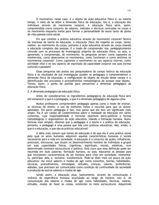 119
O movimento, nesse caso, é o objeto da ação educativa física e, ao mesmo
tempo, o meio de se obter a dimensão física da educação, isto é, a educação dos
indivíduos através do movimento corporal. A educação física seria, assim,
compreendida como conjunto de saberes, métodos e técnicas centradas no corpo e
no movimento enquanto meios para formar a personalidade do aluno tanto do ponto
de vista pessoal como social.
Em que consiste a prática educativa através do movimento corporal? Dentro
do interesse da teoria da educação, a educação física diz respeito ao corpo, talvez
melhor, ao movimento do corpo, portanto à ação educativa através do corpo visando
a educação completa das pessoas. E o modo de compreender isso pedagogicamente
coincide com os processos de investigação próprios da educação física, ou seja, a
apreensão, a compreensão, do movimento. As perguntas seriam: como captamos os
movimentos, como observamos os movimentos, como funcionam e como sentimos os
movimentos corporais? Como captamos o movimento no seu aspecto interno, como
atividade vital e no seu aspecto de expressão da capacidade corporal nas suas formas
culturais e pessoais?
Essas perguntas são postas aos pesquisadores do campo teórico da educação
física e os resultados de sua investigação ajudam os pedagogos a compreenderem a
dimensão física da educação, a configuração do objeto de estudo desse campo e a
identificação dos processos e procedimentos metodológicos de acessar esse objeto.
Temos, assim, o ponto de partida para pensarmos a dimensão pedagógica da
educação física.
2. A dimensão pedagógica da educação física
Antes de considerarmos os ingredientes pedagógicos da educação física será
útil esclarecer o que é a pedagogia, o que é a dimensão pedagógica de alguma coisa.
Muitos professores compreendem pedagogia apenas como o modo de ensinar,
as técnicas de ensino, o uso de melhores meios e recursos para que os alunos
aprendam. Em parte pedagogia é isso, mas penso que ela tem um significado mais
amplo. Ela é um campo de conhecimentos sobre a realidade da educação em vários
contextos, cuja responsabilidade é formular objetivos sócio-politicos e formas
metodológicas e organizativas da ação educativa, visando a formação humana. Numa
fórmula mais simples, dizemos que a pedagogia é a teoria e a prática da educação,
portanto, o pedagogo é uma pessoa que lida com práticas educativas. Mas, então, o
que é a educação, o que são as práticas educativas?
A idéia mais comum que temos de educação é de que ela é uma prática social
pela qual os seres humanos adquirem aquelas características humanas e sociais
necessárias para a vida em sociedade. A educação é o conjunto de ações, influências,
processos, estruturas, que atuam no desenvolvimento humano de indivíduos e grupos
em suas capacidades físicas, cognitivas, espirituais, morais, estéticas, num
determinado contexto sóciocultural e político. Está claro que essa definição pode ser
resumida em duas palavras: formação humana, ou seja, educamos as pessoas para
que incorporem características do ser humano para viver em sociedade, interpretá-
la, participar dela e, inclusive, transformá-la. Pode-se dizer mais um pouco da ação
educativa: ela inclui saberes e modos de agir como conceitos, teorias, habilidades,
técnicas, procedimentos, estratégias, atitudes, crenças, valores, preferências,
adesões, que precisam ser comunicados como condição de continuidade da sociedade
e produção de outros saberes e modos de agir.
Sendo assim, a educação atua, basicamente, através da comunicação e
vivência da experiência humana acumulada ao longo da história, isto é, da
comunicação dos saberes e modos de agir como habilidades, técnicas, valores,
atitudes, modos de fazer as coisas, existentes no meio sociocultural. Adquirindo
 
