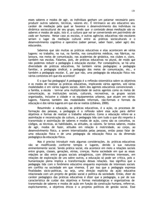 120
esses saberes e modos de agir, os indivíduos ganham um patamar necessário para
produzir outros saberes, técnicas, valores etc. É intrínseco ao ato educativo seu
caráter de mediação pela qual se favorece o desenvolvimento dos indivíduos na
dinâmica sociocultural de seu grupo, sendo que o conteúdo dessa mediação são os
saberes e modos de ação, isto é, a cultura que vai se convertendo em patrimônio de
cada ser humano. Nesse caso as escolas, e outras agências educativas não-escolares
seriam o lugar da mediação cultural entre as práticas socioculturais e o
desenvolvimento cognitivo e operativo (saber pensar, saber fazer, saber agir) dos
educandos.
Sabemos que são muitas as práticas educativas e elas acontecem e
m vários
lugares: no trabalho, na rua, na família, nos consultórios médicos, nas fábricas, na
lavoura, nos meios de comunicação, nas academias de ginástica, nos clubes e, claro,
também nas escolas. Falamos, pois, de práticas educativas no plural, de modo que
não podemos reduzir a pedagogia à educação escolar. Por conseqüência, se há uma
diversidade de práticas educativas, há também várias pedagogias: a pedagogia
familiar, a pedagogia sindical, a pedagogia dos meios de comunicação, etc., e
também a pedagogia escolar. E, por que não, uma pedagogia da educação física nos
vários contextos em que ela acontece?
E o que faz pedagogia? A pedagogia é a reflexão sistemática sobre os objetivos
e os modos de realizar as práticas educativas, implicando vários agentes, sob várias
modalidades e em vários lugares sociais. Além dos agentes educativos convencionais –
a família, a escola – tem-se uma multiplicidade de outros agentes como os meios de
comunicação, as instituições sociais, culturais, recreativas, os grupos sociais
organizados, inclusive a cidade e os equipamentos urbanos, que atuam em vários
lugares. Falamos também das modalidades informais, não-formais e formais da
educação e dos vários lugares em que ela se realiza (Libâneo, 2000).
Resumindo: a educação, as práticas educativas, é a ação, os processos de
formação das pessoas, a pedagogia é a reflexão sobre essa ação para definir
objetivos e formas de realizar o trabalho educativo. Como a educação refere-se a
assimilação e reconstrução da cultura, a pedagogia lida com tudo o que diz respeito à
transmissão e assimilação de saberes e modos de ação, como são os conceitos, os
códigos, as técnicas, as habilidades, as atitudes, os valores. Se temos saberes, modos
de agir, modos de fazer, atitudes em relação à motricidade, ao corpo, ao
desenvolvimento físico, a serem internalizados pelas pessoas, então posso falar de
uma educação física e de uma pedagogia da educação física ou da dimensão
pedagógica da educação física.
Mas é preciso introduzir mais algumas considerações. As práticas educativas
vão se modificando conforme tempos e lugares, devido à sua natureza
eminentemente social. Sendo prática social, ela acontece em meio a relações sociais
entre grupos, classes, gerações, etnias, crenças. Numa sociedade em que as essas
relações se dão entre grupos sociais antagônicos, com diferentes interesses, em
relações de exploração de uns sobre outros, a educação só pode ser crítica, pois a
humanização plena implica a transformação dessas relações. Isso significa que a
pedagogia lida com o fenômeno educativo enquanto expressão de interesses sociais
em conflito na sociedade em que vivemos. É por isso que a pedagogia expressa
finalidades sócio-politicas, ou seja, uma direção explícita da ação educativa
relacionada com um projeto de gestão social e política da sociedade. Então, dizer do
caráter pedagógico das práticas educativas é dizer que a pedagogia, a par de sua
característica de cuidar dos objetivos e formas metodológicas e organizativas de
transmissão de saberes e modos de ação em função da construção humana, refere-se,
explicitamente, a objetivos éticos e a projetos políticos de gestão social. Esse
 