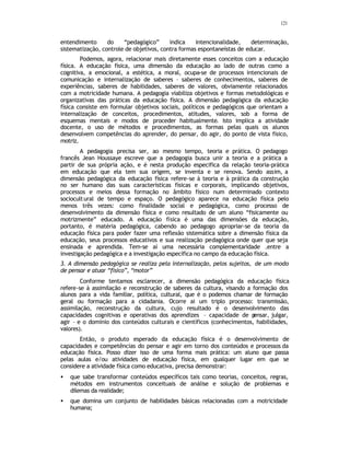 121
entendimento do “pedagógico” indica intencionalidade, determinação,
sistematização, controle de objetivos, contra formas espontaneístas de educar.
Podemos, agora, relacionar mais diretamente esses conceitos com a educação
física. A educação física, uma dimensão da educação ao lado de outras como a
cognitiva, a emocional, a estética, a moral, ocupa-se de processos intencionais de
comunicação e internalização de saberes – saberes de conhecimentos, saberes de
experiências, saberes de habilidades, saberes de valores, obviamente relacionados
com a motricidade humana. A pedagogia viabiliza objetivos e formas metodológicas e
organizativas das práticas da educação física. A dimensão pedagógica da educação
física consiste em formular objetivos sociais, políticos e pedagógicos que orientam a
internalização de conceitos, procedimentos, atitudes, valores, sob a forma de
esquemas mentais e modos de proceder habitualmente. Isto implica a atividade
docente, o uso de métodos e procedimentos, as formas pelas quais os alunos
desenvolvem competências do aprender, do pensar, do agir, do ponto de vista físico,
motriz.
A pedagogia precisa ser, ao mesmo tempo, teoria e prática. O pedagogo
francês Jean Houssaye escreve que a pedagogia busca unir a teoria e a prática a
partir de sua própria ação, e é nesta produção especifica da relação teoria-prática
em educação que ela tem sua origem, se inventa e se renova. Sendo assim, a
dimensão pedagógica da educação física refere-se à teoria e à prática da construção
no ser humano das suas características físicas e corporais, implicando objetivos,
processos e meios dessa formação no âmbito físico num determinado contexto
sociocultural de tempo e espaço. O pedagógico aparece na educação física pelo
menos três vezes: como finalidade social e pedagógica, como processo de
desenvolvimento da dimensão física e como resultado de um aluno “fisicamente ou
motrizmente” educado. A educação física é uma das dimensões da educação,
portanto, é matéria pedagógica, cabendo ao pedagogo apropriar-se da teoria da
educação física para poder fazer uma reflexão sistemática sobre a dimensão física da
educação, seus processos educativos e sua realização pedagógica onde quer que seja
ensinada e aprendida. Tem-se aí uma necessária complementaridade .entre a
investigação pedagógica e a investigação específica no campo da educação física.
3. A dimensão pedagógica se realiza pela internalização, pelos sujeitos, de um modo
de pensar e atuar “físico”, “motor”
Conforme tentamos esclarecer, a dimensão pedagógica da educação física
refere-se à assimilação e reconstrução de saberes da cultura, visando a formação dos
alunos para a vida familiar, política, cultural, que é o podemos chamar de formação
geral ou formação para a cidadania. Ocorre ai um triplo processo: transmissão,
assimilação, reconstrução da cultura, cujo resultado é o desenvolvimento das
capacidades cognitivas e operativas dos aprendizes – capacidade de p
ensar, julgar,
agir – e o domínio dos conteúdos culturais e científicos (conhecimentos, habilidades,
valores).
Então, o produto esperado da educação física é o desenvolvimento de
capacidades e competências do pensar e agir em torno dos conteúdos e processos da
educação física. Posso dizer isso de uma forma mais prática: um aluno que passa
pelas aulas e/ou atividades de educação física, em qualquer lugar em que se
considere a atividade física como educativa, precisa demonstrar:
• que sabe transformar conteúdos específicos tais como teorias, conceitos, regras,
métodos em instrumentos conceituais de análise e solução de problemas e
dilemas da realidade;
• que domina um conjunto de habilidades básicas relacionadas com a motricidade
humana;
 